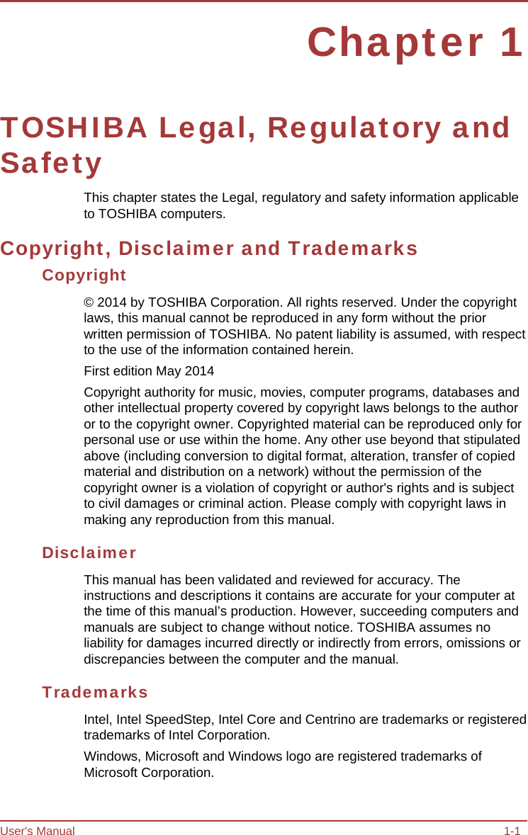 User&apos;s Manual 1-1 Chapter 1 TOSHIBA Legal, Regulatory and Safety This chapter states the Legal, regulatory and safety information applicable to TOSHIBA computers. Copyright, Disclaimer and Trademarks Copyright © 2014 by TOSHIBA Corporation. All rights reserved. Under the copyright laws, this manual cannot be reproduced in any form without the prior written permission of TOSHIBA. No patent liability is assumed, with respect to the use of the information contained herein. First edition May 2014 Copyright authority for music, movies, computer programs, databases and other intellectual property covered by copyright laws belongs to the author or to the copyright owner. Copyrighted material can be reproduced only for personal use or use within the home. Any other use beyond that stipulated above (including conversion to digital format, alteration, transfer of copied material and distribution on a network) without the permission of the copyright owner is a violation of copyright or author&apos;s rights and is subject to civil damages or criminal action. Please comply with copyright laws in making any reproduction from this manual. Disclaimer This manual has been validated and reviewed for accuracy. The instructions and descriptions it contains are accurate for your computer at the time of this manual’s production. However, succeeding computers and manuals are subject to change without notice. TOSHIBA assumes no liability for damages incurred directly or indirectly from errors, omissions or discrepancies between the computer and the manual. Trademarks Intel, Intel SpeedStep, Intel Core and Centrino are trademarks or registered trademarks of Intel Corporation. Windows, Microsoft and Windows logo are registered trademarks of Microsoft Corporation. 