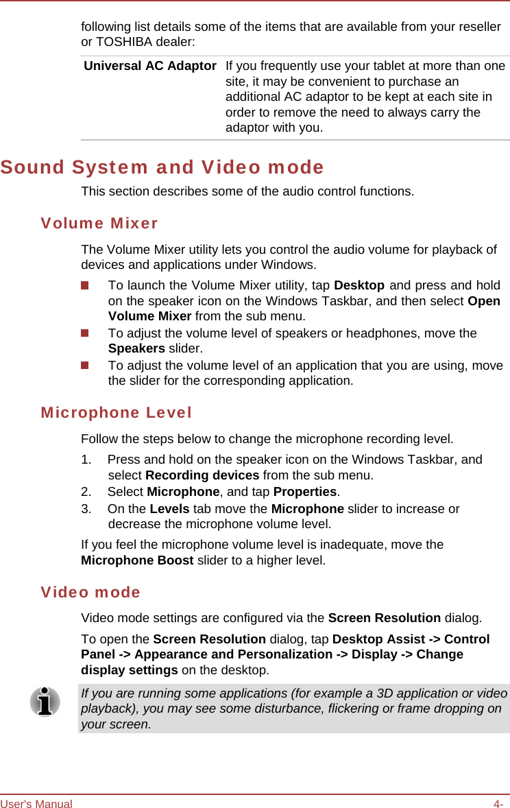 User&apos;s Manual 4-following list details some of the items that are available from your reseller or TOSHIBA dealer: Universal AC Adaptor  If you frequently use your tablet at more than one site, it may be convenient to purchase an additional AC adaptor to be kept at each site in order to remove the need to always carry the adaptor with you. Sound System and Video mode This section describes some of the audio control functions. Volume Mixer The Volume Mixer utility lets you control the audio volume for playback of devices and applications under Windows. To launch the Volume Mixer utility, tap Desktop and press and hold on the speaker icon on the Windows Taskbar, and then select Open Volume Mixer from the sub menu. To adjust the volume level of speakers or headphones, move the Speakers slider. To adjust the volume level of an application that you are using, move the slider for the corresponding application. Microphone Level Follow the steps below to change the microphone recording level. 1.  Press and hold on the speaker icon on the Windows Taskbar, and select Recording devices from the sub menu. 2. Select Microphone, and tap Properties. 3. On the Levels tab move the Microphone slider to increase or decrease the microphone volume level. If you feel the microphone volume level is inadequate, move the Microphone Boost slider to a higher level. Video mode Video mode settings are configured via the Screen Resolution dialog. To open the Screen Resolution dialog, tap Desktop Assist -&gt; Control Panel -&gt; Appearance and Personalization -&gt; Display -&gt; Change display settings on the desktop. If you are running some applications (for example a 3D application or video playback), you may see some disturbance, flickering or frame dropping on your screen. 