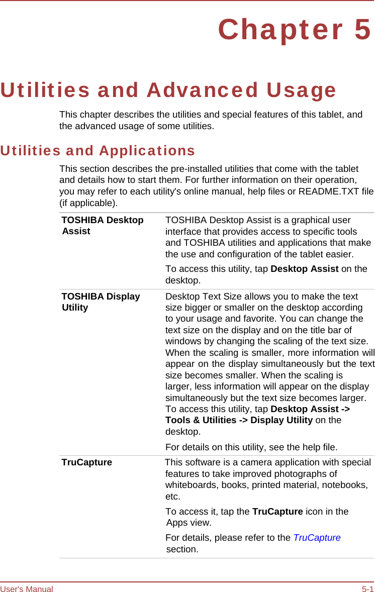 User&apos;s Manual 5-1 Chapter 5 Utilities and Advanced Usage This chapter describes the utilities and special features of this tablet, and the advanced usage of some utilities. Utilities and Applications This section describes the pre-installed utilities that come with the tablet and details how to start them. For further information on their operation, you may refer to each utility&apos;s online manual, help files or README.TXT file (if applicable). TOSHIBA Desktop Assist TOSHIBA Display Utility TOSHIBA Desktop Assist is a graphical user interface that provides access to specific tools and TOSHIBA utilities and applications that make the use and configuration of the tablet easier. To access this utility, tap Desktop Assist on the desktop. Desktop Text Size allows you to make the text size bigger or smaller on the desktop according to your usage and favorite. You can change the text size on the display and on the title bar of windows by changing the scaling of the text size. When the scaling is smaller, more information will appear on the display simultaneously but the text size becomes smaller. When the scaling is larger, less information will appear on the display simultaneously but the text size becomes larger. To access this utility, tap Desktop Assist -&gt; Tools &amp; Utilities -&gt; Display Utility on the desktop. For details on this utility, see the help file. TruCapture  This software is a camera application with special features to take improved photographs of whiteboards, books, printed material, notebooks, etc. To access it, tap the TruCapture icon in the Apps view. For details, please refer to the TruCapture section. 