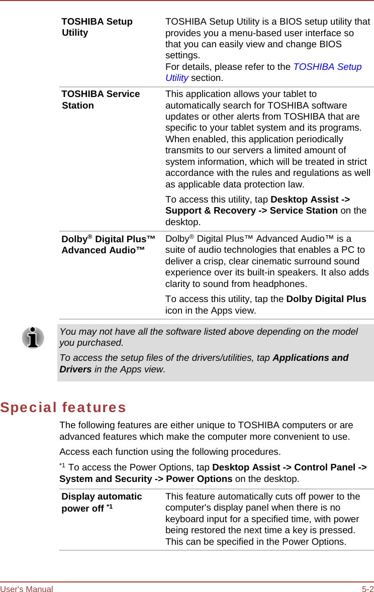 User&apos;s Manual 5-2 TOSHIBA Setup Utility TOSHIBA Service Station Dolby® Digital Plus™ Advanced Audio™ TOSHIBA Setup Utility is a BIOS setup utility that provides you a menu-based user interface so that you can easily view and change BIOS settings. For details, please refer to the TOSHIBA Setup Utility section. This application allows your tablet to automatically search for TOSHIBA software updates or other alerts from TOSHIBA that are specific to your tablet system and its programs. When enabled, this application periodically transmits to our servers a limited amount of system information, which will be treated in strict accordance with the rules and regulations as well as applicable data protection law. To access this utility, tap Desktop Assist -&gt; Support &amp; Recovery -&gt; Service Station on the desktop. Dolby®  Digital Plus™ Advanced Audio™ is a suite of audio technologies that enables a PC to deliver a crisp, clear cinematic surround sound experience over its built-in speakers. It also adds clarity to sound from headphones. To access this utility, tap the Dolby Digital Plus icon in the Apps view. You may not have all the software listed above depending on the model you purchased. To access the setup files of the drivers/utilities, tap Applications and Drivers in the Apps view. Special features The following features are either unique to TOSHIBA computers or are advanced features which make the computer more convenient to use. Access each function using the following procedures. *1  To access the Power Options, tap Desktop Assist -&gt; Control Panel -&gt; System and Security -&gt; Power Options on the desktop. Display automatic power off *1 This feature automatically cuts off power to the computer&apos;s display panel when there is no keyboard input for a specified time, with power being restored the next time a key is pressed. This can be specified in the Power Options. 