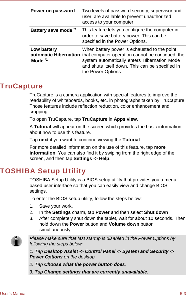User&apos;s Manual 5-3 Power on password  Two levels of password security, supervisor and user, are available to prevent unauthorized access to your computer. Battery save mode *1   This feature lets you configure the computer in order to save battery power. This can be specified in the Power Options. Low battery When battery power is exhausted to the point automatic Hibernation  that computer operation cannot be continued, the Mode *1 system automatically enters Hibernation Mode and shuts itself down. This can be specified in the Power Options. TruCapture TruCapture is a camera application with special features to improve the readability of whiteboards, books, etc. in photographs taken by TruCapture. Those features include reflection reduction, color enhancement and cropping. To open TruCapture, tap TruCapture in Apps view. A Tutorial will appear on the screen which provides the basic information about how to use this feature. Tap next if you want to continue viewing the Tutorial. For more detailed information on the use of this feature, tap more information. You can also find it by swiping from the right edge of the screen, and then tap Settings -&gt; Help. TOSHIBA Setup Utility TOSHIBA Setup Utility is a BIOS setup utility that provides you a menu- based user interface so that you can easily view and change BIOS settings. To enter the BIOS setup utility, follow the steps below: 1. Save your work. 2. In the Settings charm, tap Power and then select Shut down . 3.  After completely shut down the tablet, wait for about 10 seconds. Then hold down the Power button and Volume down button simultaneously. Please make sure that fast startup is disabled in the Power Options by following the steps below: 1. Tap Desktop Assist -&gt; Control Panel -&gt; System and Security -&gt; Power Options on the desktop. 2. Tap Choose what the power button does. 3. Tap Change settings that are currently unavailable. 