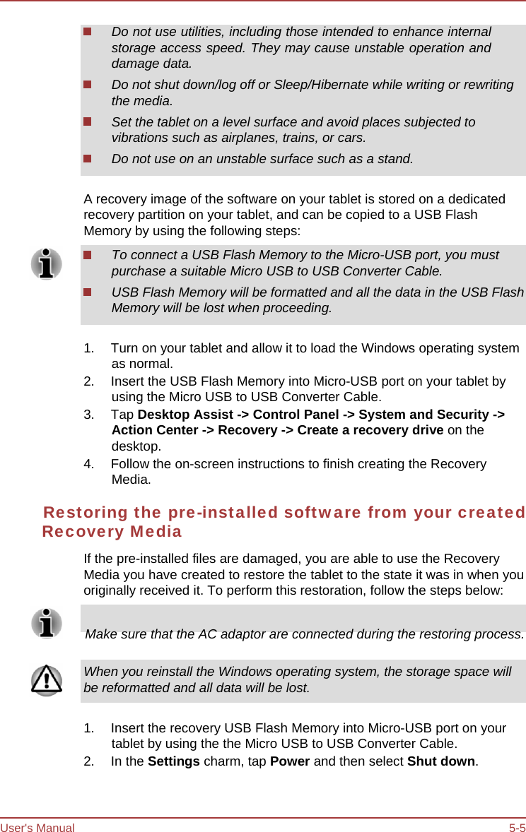 User&apos;s Manual 5-5 Do not use utilities, including those intended to enhance internal storage access speed. They may cause unstable operation and damage data. Do not shut down/log off or Sleep/Hibernate while writing or rewriting the media. Set the tablet on a level surface and avoid places subjected to vibrations such as airplanes, trains, or cars. Do not use on an unstable surface such as a stand. A recovery image of the software on your tablet is stored on a dedicated recovery partition on your tablet, and can be copied to a USB Flash Memory by using the following steps: To connect a USB Flash Memory to the Micro-USB port, you must purchase a suitable Micro USB to USB Converter Cable. USB Flash Memory will be formatted and all the data in the USB Flash Memory will be lost when proceeding. 1.  Turn on your tablet and allow it to load the Windows operating system as normal. 2.  Insert the USB Flash Memory into Micro-USB port on your tablet by using the Micro USB to USB Converter Cable. 3. Tap Desktop Assist -&gt; Control Panel -&gt; System and Security -&gt; Action Center -&gt; Recovery -&gt; Create a recovery drive on the desktop. 4.  Follow the on-screen instructions to finish creating the Recovery Media. Restoring the pre-installed software from your created Recovery Media If the pre-installed files are damaged, you are able to use the Recovery Media you have created to restore the tablet to the state it was in when you originally received it. To perform this restoration, follow the steps below:       Make sure that the AC adaptor are connected during the restoring process. When you reinstall the Windows operating system, the storage space will be reformatted and all data will be lost. 1.  Insert the recovery USB Flash Memory into Micro-USB port on your tablet by using the the Micro USB to USB Converter Cable. 2. In the Settings charm, tap Power and then select Shut down. 