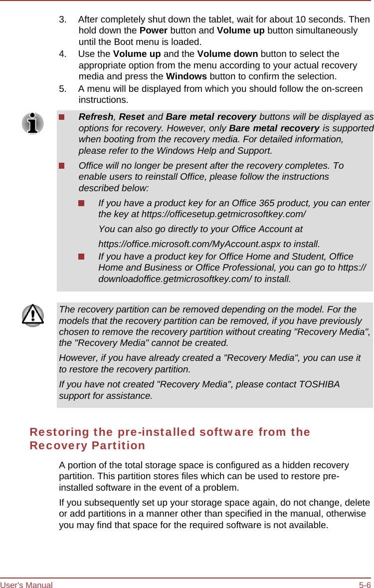 User&apos;s Manual 5-6 3.  After completely shut down the tablet, wait for about 10 seconds. Then hold down the Power button and Volume up button simultaneously until the Boot menu is loaded. 4. Use the Volume up and the Volume down button to select the appropriate option from the menu according to your actual recovery media and press the Windows button to confirm the selection. 5.  A menu will be displayed from which you should follow the on-screen instructions. Refresh, Reset and Bare metal recovery buttons will be displayed as options for recovery. However, only Bare metal recovery is supported when booting from the recovery media. For detailed information, please refer to the Windows Help and Support. Office will no longer be present after the recovery completes. To enable users to reinstall Office, please follow the instructions described below: If you have a product key for an Office 365 product, you can enter the key at https://officesetup.getmicrosoftkey.com/ You can also go directly to your Office Account at https://office.microsoft.com/MyAccount.aspx to install. If you have a product key for Office Home and Student, Office Home and Business or Office Professional, you can go to https:// downloadoffice.getmicrosoftkey.com/ to install. The recovery partition can be removed depending on the model. For the models that the recovery partition can be removed, if you have previously chosen to remove the recovery partition without creating &quot;Recovery Media&quot;, the &quot;Recovery Media&quot; cannot be created. However, if you have already created a &quot;Recovery Media&quot;, you can use it to restore the recovery partition. If you have not created &quot;Recovery Media&quot;, please contact TOSHIBA support for assistance. Restoring the pre-installed software from the Recovery Partition A portion of the total storage space is configured as a hidden recovery partition. This partition stores files which can be used to restore pre- installed software in the event of a problem. If you subsequently set up your storage space again, do not change, delete or add partitions in a manner other than specified in the manual, otherwise you may find that space for the required software is not available. 
