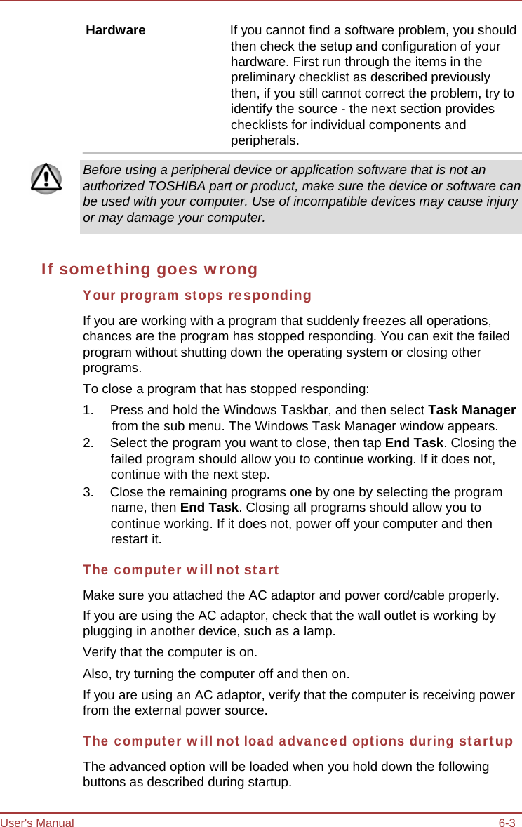 User&apos;s Manual 6-3 Hardware  If you cannot find a software problem, you should then check the setup and configuration of your hardware. First run through the items in the preliminary checklist as described previously then, if you still cannot correct the problem, try to identify the source - the next section provides checklists for individual components and peripherals. Before using a peripheral device or application software that is not an authorized TOSHIBA part or product, make sure the device or software can be used with your computer. Use of incompatible devices may cause injury or may damage your computer. If something goes wrong Your program stops responding If you are working with a program that suddenly freezes all operations, chances are the program has stopped responding. You can exit the failed program without shutting down the operating system or closing other programs. To close a program that has stopped responding: 1.  Press and hold the Windows Taskbar, and then select Task Manager from the sub menu. The Windows Task Manager window appears. 2.  Select the program you want to close, then tap End Task. Closing the failed program should allow you to continue working. If it does not, continue with the next step. 3.  Close the remaining programs one by one by selecting the program name, then End Task. Closing all programs should allow you to continue working. If it does not, power off your computer and then restart it. The computer will not start Make sure you attached the AC adaptor and power cord/cable properly. If you are using the AC adaptor, check that the wall outlet is working by plugging in another device, such as a lamp. Verify that the computer is on. Also, try turning the computer off and then on. If you are using an AC adaptor, verify that the computer is receiving power from the external power source. The computer will not load advanced options during startup The advanced option will be loaded when you hold down the following buttons as described during startup. 