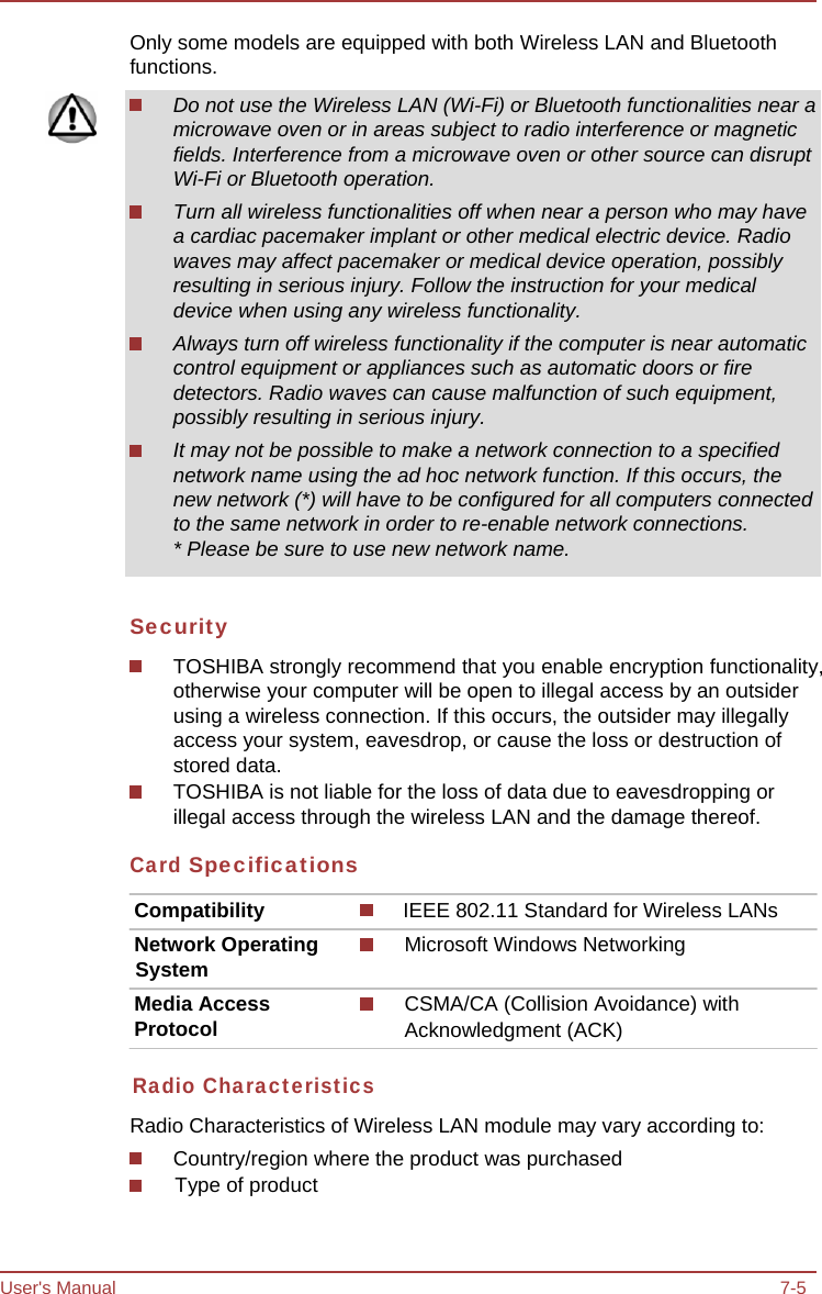 User&apos;s Manual 7-5 Only some models are equipped with both Wireless LAN and Bluetooth functions. Do not use the Wireless LAN (Wi-Fi) or Bluetooth functionalities near a microwave oven or in areas subject to radio interference or magnetic fields. Interference from a microwave oven or other source can disrupt Wi-Fi or Bluetooth operation. Turn all wireless functionalities off when near a person who may have a cardiac pacemaker implant or other medical electric device. Radio waves may affect pacemaker or medical device operation, possibly resulting in serious injury. Follow the instruction for your medical device when using any wireless functionality. Always turn off wireless functionality if the computer is near automatic control equipment or appliances such as automatic doors or fire detectors. Radio waves can cause malfunction of such equipment, possibly resulting in serious injury. It may not be possible to make a network connection to a specified network name using the ad hoc network function. If this occurs, the new network (*) will have to be configured for all computers connected to the same network in order to re-enable network connections. * Please be sure to use new network name. Security TOSHIBA strongly recommend that you enable encryption functionality, otherwise your computer will be open to illegal access by an outsider using a wireless connection. If this occurs, the outsider may illegally access your system, eavesdrop, or cause the loss or destruction of stored data. TOSHIBA is not liable for the loss of data due to eavesdropping or illegal access through the wireless LAN and the damage thereof. Card Specifications Compatibility  IEEE 802.11 Standard for Wireless LANs Network Operating System Media Access Protocol Microsoft Windows Networking CSMA/CA (Collision Avoidance) with Acknowledgment (ACK) Radio Characteristics Radio Characteristics of Wireless LAN module may vary according to: Country/region where the product was purchased Type of product 