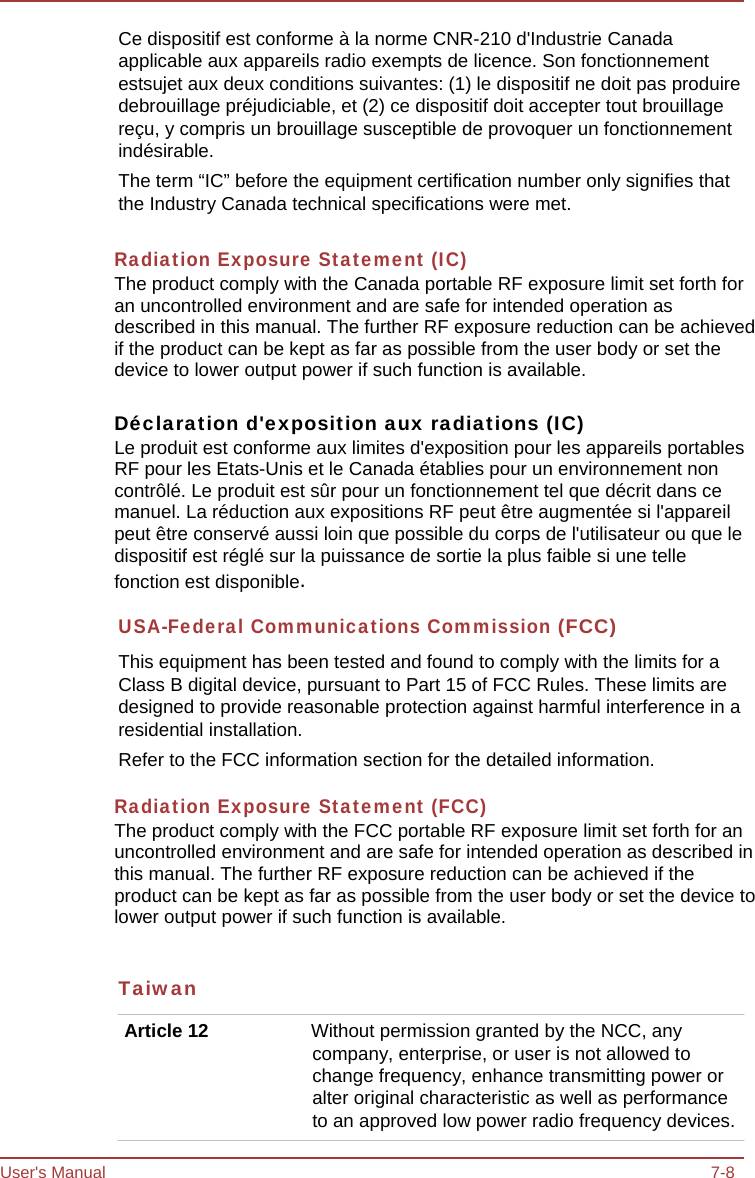 User&apos;s Manual 7-8 Ce dispositif est conforme à la norme CNR-210 d&apos;Industrie Canada applicable aux appareils radio exempts de licence. Son fonctionnement estsujet aux deux conditions suivantes: (1) le dispositif ne doit pas produire debrouillage préjudiciable, et (2) ce dispositif doit accepter tout brouillage reçu, y compris un brouillage susceptible de provoquer un fonctionnement indésirable. The term “IC” before the equipment certification number only signifies that the Industry Canada technical specifications were met.  Radiation Exposure Statement (IC)The product comply with the Canada portable RF exposure limit set forth for an uncontrolled environment and are safe for intended operation as described in this manual. The further RF exposure reduction can be achieved if the product can be kept as far as possible from the user body or set the device to lower output power if such function is available.Déclaration d&apos;exposition aux radiations (IC)Le produit est conforme aux limites d&apos;exposition pour les appareils portables RF pour les Etats-Unis et le Canada établies pour un environnement non contrôlé. Le produit est sûr pour un fonctionnement tel que décrit dans ce manuel. La réduction aux expositions RF peut être augmentée si l&apos;appareil peut être conservé aussi loin que possible du corps de l&apos;utilisateur ou que le dispositif est réglé sur la puissance de sortie la plus faible si une telle fonction est disponible. USA-Federal Communications Commission (FCC) This equipment has been tested and found to comply with the limits for a Class B digital device, pursuant to Part 15 of FCC Rules. These limits are designed to provide reasonable protection against harmful interference in a residential installation. Refer to the FCC information section for the detailed information.  Radiation Exposure Statement (FCC) The product comply with the FCC portable RF exposure limit set forth for an uncontrolled environment and are safe for intended operation as described in this manual. The further RF exposure reduction can be achieved if the product can be kept as far as possible from the user body or set the device to lower output power if such function is available. Taiwan Article 12  Without permission granted by the NCC, any company, enterprise, or user is not allowed to change frequency, enhance transmitting power or alter original characteristic as well as performance to an approved low power radio frequency devices. 