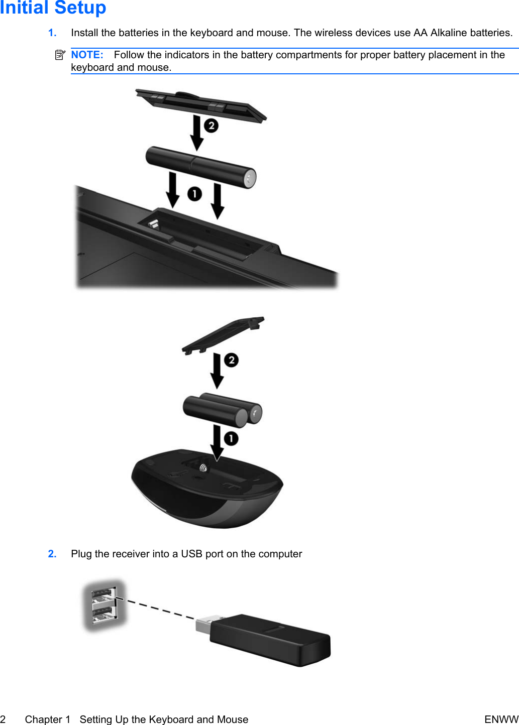 Initial Setup1. Install the batteries in the keyboard and mouse. The wireless devices use AA Alkaline batteries.NOTE: Follow the indicators in the battery compartments for proper battery placement in thekeyboard and mouse.2. Plug the receiver into a USB port on the computer2 Chapter 1   Setting Up the Keyboard and Mouse ENWW