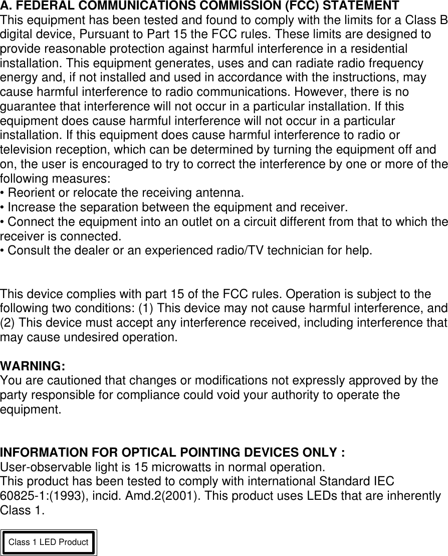 A. FEDERAL COMMUNICATIONS COMMISSION (FCC) STATEMENT This equipment has been tested and found to comply with the limits for a Class B digital device, Pursuant to Part 15 the FCC rules. These limits are designed to provide reasonable protection against harmful interference in a residential installation. This equipment generates, uses and can radiate radio frequency energy and, if not installed and used in accordance with the instructions, may cause harmful interference to radio communications. However, there is no guarantee that interference will not occur in a particular installation. If this equipment does cause harmful interference will not occur in a particular installation. If this equipment does cause harmful interference to radio or television reception, which can be determined by turning the equipment off and on, the user is encouraged to try to correct the interference by one or more of the following measures: • Reorient or relocate the receiving antenna. • Increase the separation between the equipment and receiver. • Connect the equipment into an outlet on a circuit different from that to which the receiver is connected. • Consult the dealer or an experienced radio/TV technician for help.   This device complies with part 15 of the FCC rules. Operation is subject to the following two conditions: (1) This device may not cause harmful interference, and (2) This device must accept any interference received, including interference that may cause undesired operation.  WARNING: You are cautioned that changes or modifications not expressly approved by the party responsible for compliance could void your authority to operate the equipment.   INFORMATION FOR OPTICAL POINTING DEVICES ONLY : User-observable light is 15 microwatts in normal operation. This product has been tested to comply with international Standard IEC 60825-1:(1993), incid. Amd.2(2001). This product uses LEDs that are inherently Class 1.  Class 1 LED Product   