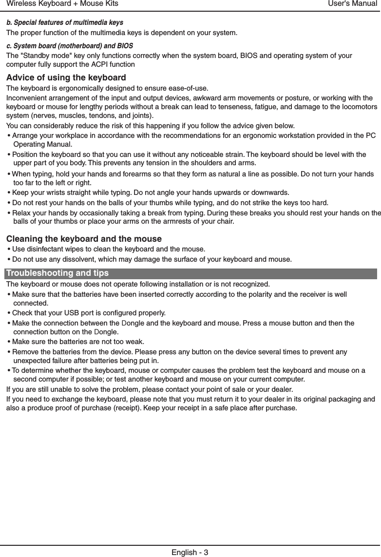 b. Special features of multimedia keysThe proper function of the multimedia keys is dependent on your system.c. System board (motherboard) and BIOSEnglish - 3The &quot;Standby mode&quot; key only functions correctly when the system board, BIOS and operating system of your computer fully support the ACPI functionUser&apos;s ManualCleaning the keyboard and the mouseAdvice of using the keyboardWireless Keyboard + Mouse Kits• Use disinfectant wipes to clean the keyboard and the mouse. The keyboard is ergonomically designed to ensure ease-of-use.• Do not use any dissolvent, which may damage the surface of your keyboard and mouse.Inconvenient arrangement of the input and output devices, awkward arm movements or posture, or working with the keyboard or mouse for lengthy periods without a break can lead to tenseness, fatigue, and damage to the locomotors system (nerves, muscles, tendons, and joints).Troubleshooting and tipsYou can considerably reduce the risk of this happening if you follow the advice given below.The keyboard or mouse does not operate following installation or is not recognized.• Arrange your workplace in accordance with the recommendations for an ergonomic workstation provided in the PC Operating Manual.• Make sure that the batteries have been inserted correctly according to the polarity and the receiver is well connected. • Position the keyboard so that you can use it without any noticeable strain. The keyboard should be level with the upper part of you body. This prevents any tension in the shoulders and arms.• Check that your USB port is configured properly.• When typing, hold your hands and forearms so that they form as natural a line as possible. Do not turn your hands too far to the left or right.• Make the connection between the Dongle and the keyboard and mouse. Press a mouse button and then the connection button on the Dongle.• Keep your wrists straight while typing. Do not angle your hands upwards or downwards.• Make sure the batteries are not too weak.• Do not rest your hands on the balls of your thumbs while typing, and do not strike the keys too hard.• Remove the batteries from the device. Please press any button on the device several times to prevent any unexpected failure after batteries being put in.• Relax your hands by occasionally taking a break from typing. During these breaks you should rest your hands on the balls of your thumbs or place your arms on the armrests of your chair.• To determine whether the keyboard, mouse or computer causes the problem test the keyboard and mouse on a second computer if possible; or test another keyboard and mouse on your current computer.If you are still unable to solve the problem, please contact your point of sale or your dealer.If you need to exchange the keyboard, please note that you must return it to your dealer in its original packaging and also a produce proof of purchase (receipt). Keep your receipt in a safe place after purchase.
