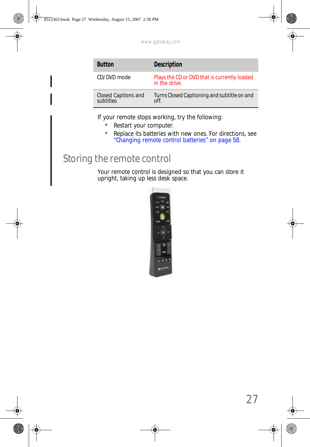 www.gateway.com27If your remote stops working, try the following:•Restart your computer.•Replace its batteries with new ones. For directions, see “Changing remote control batteries” on page58.Storing the remote controlYour remote control is designed so that you can store it upright, taking up less desk space.CD/DVD mode Plays the CD or DVD that is currently loaded in the drive.Closed Captions and subtitles Turns Closed Captioning and subtitle on and off.Button Description8512563.book  Page 27  Wednesday, August 15, 2007  2:30 PM