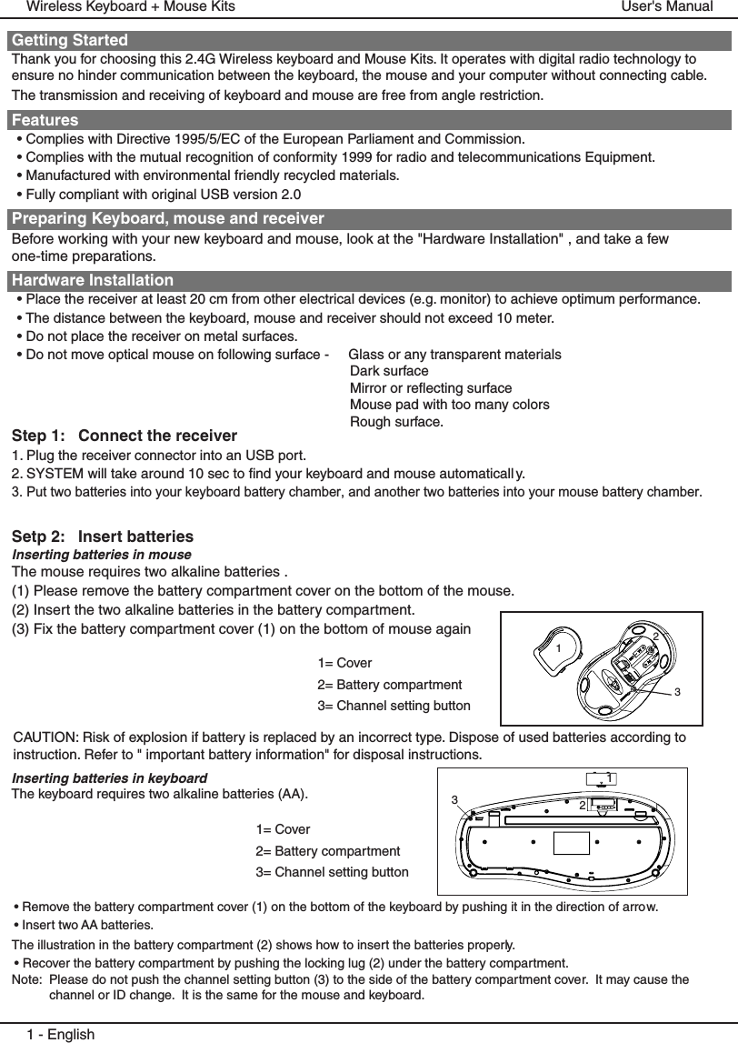 Getting StartedThank you for choosing this 2.4G Wireless keyboard and Mouse Kits. It operates with digital radio technology to  ensure no hinder communication between the keyboard, the mouse and your computer without connecting cable. The transmission and receiving of keyboard and mouse are free from angle restriction. Features• Complies with Directive 1995/5/EC of the European Parliament and Commission. • Complies with the mutual recognition of conformity 1999 for radio and telecommunications Equipment.• Manufactured with environmental friendly recycled materials.• Fully compliant with original USB version 2.0Preparing Keyboard, mouse and receiverBefore working with your new keyboard and mouse, look at the &quot;Hardware Installation&quot; , and take a few one-time preparations.Hardware Installation• Place the receiver at least 20 cm from other electrical devices (e.g. monitor) to achieve optimum performance.• The distance between the keyboard, mouse and receiver should not exceed 10 meter.• Do not place the receiver on metal surfaces.• Do not move optical mouse on following surface -     Glass or any transparent materials  Dark surface   Mirror or reflecting surface  Mouse pad with too many colors  Rough surface.Step 1:   Connect the receiver1. Plug the receiver connector into an USB port.2. SYSTEM will take around 10 sec to find your keyboard and mouse automaticall y.3. Put two batteries into your keyboard battery chamber, and another two batteries into your mouse battery chamber.Setp 2:   Insert batteriesInserting batteries in mouseThe mouse requires two alkaline batteries . (1) Please remove the battery compartment cover on the bottom of the mouse.(2) Insert the two alkaline batteries in the battery compartment.(3) Fix the battery compartment cover (1) on the bottom of mouse again1 - EnglishUser&apos;s ManualWireless Keyboard + Mouse Kits1= Cover2= Battery compartment3= Channel setting buttonCAUTION: Risk of explosion if battery is replaced by an incorrect type. Dispose of used batteries according to instruction. Refer to &quot; important battery information&quot; for disposal instructions.1= Cover2= Battery compartment3= Channel setting button123Inserting batteries in keyboardThe keyboard requires two alkaline batteries (AA). • Remove the battery compartment cover (1) on the bottom of the keyboard by pushing it in the direction of arrow.• Insert two AA batteries.The illustration in the battery compartment (2) shows how to insert the batteries properly.• Recover the battery compartment by pushing the locking lug (2) under the battery compartment.Note:  Please do not push the channel setting button (3) to the side of the battery compartment cover.  It may cause the channel or ID change.  It is the same for the mouse and keyboard.123