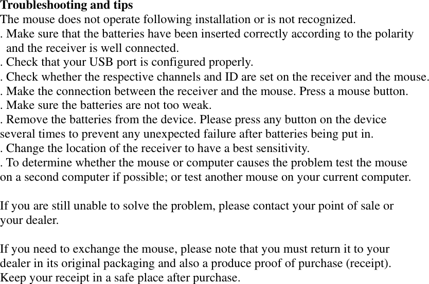 Troubleshooting and tips   The mouse does not operate following installation or is not recognized. . Make sure that the batteries have been inserted correctly according to the polarity   and the receiver is well connected. . Check that your USB port is configured properly. . Check whether the respective channels and ID are set on the receiver and the mouse. . Make the connection between the receiver and the mouse. Press a mouse button.   . Make sure the batteries are not too weak. . Remove the batteries from the device. Please press any button on the device several times to prevent any unexpected failure after batteries being put in. . Change the location of the receiver to have a best sensitivity. . To determine whether the mouse or computer causes the problem test the mouse   on a second computer if possible; or test another mouse on your current computer.  If you are still unable to solve the problem, please contact your point of sale or your dealer.  If you need to exchange the mouse, please note that you must return it to your dealer in its original packaging and also a produce proof of purchase (receipt). Keep your receipt in a safe place after purchase. 