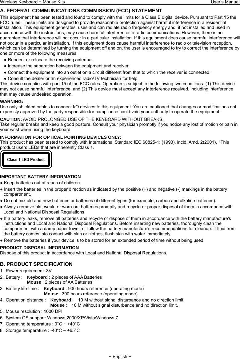 Wireless Keyboard + Mouse Kits                                                                 User’s Manual   ~ English ~ A. FEDERAL COMMUNICATIONS COMMISSION (FCC) STATEMENT This equipment has been tested and found to comply with the limits for a Class B digital device, Pursuant to Part 15 the FCC rules. These limits are designed to provide reasonable protection against harmful interference in a residential installation. This equipment generates, uses and can radiate radio frequency energy and, if not installed and used in accordance with the instructions, may cause harmful interference to radio communications. However, there is no guarantee that interference will not occur in a particular installation. If this equipment does cause harmful interference will not occur in a particular installation. If this equipment does cause harmful interference to radio or television reception, which can be determined by turning the equipment off and on, the user is encouraged to try to correct the interference by one or more of the following measures: ● Reorient or relocate the receiving antenna. ● Increase the separation between the equipment and receiver. ● Connect the equipment into an outlet on a circuit different from that to which the receiver is connected. ● Consult the dealer or an experienced radio/TV technician for help. This device complies with part 15 of the FCC rules. Operation is subject to the following two conditions: (1) This device may not cause harmful interference, and (2) This device must accept any interference received, including interference that may cause undesired operation. WARNING: Use only shielded cables to connect I/O devices to this equipment. You are cautioned that changes or modifications not expressly approved by the party responsible for compliance could void your authority to operate the equipment. CAUTION: AVOID PROLONGED USE OF THE KEYBOARD WITHOUT BREAKS. Take regular breaks and keep a good posture. Consult your physician promptly if you notice any lost of motion or pain in your wrist when using the keyboard. INFORMATION FOR OPTICAL POINTING DEVICES ONLY: This product has been tested to comply with International Standard IEC 60825- 1: (1993), incld. Amd. 2(2001).  This product users LEDs that are inherently Class 1.   IMPORTANT BATTERY INFORMATION ● Keep batteries out of reach of children. ● Insert the batteries in the proper direction as indicated by the positive (+) and negative (-) markings in the battery compartment. ● Do not mix old and new batteries or batteries of different types (for example, carbon and alkaline batteries). ● Always remove old, weak, or worn-out batteries promptly and recycle or proper disposal of them in accordance with Local and National Disposal Regulations. ● If a battery leaks, remove all batteries and recycle or dispose of them in accordance with the battery manufacture&apos;s instructions and Local and National Disposal Regulations. Before inserting new batteries, thoroughly clean the compartment with a damp paper towel, or follow the battery manufacture&apos;s recommendations for cleanup. If fluid from the battery comes into contact with skin or clothes, flush skin with water immediately. ● Remove the batteries if your device is to be stored for an extended period of time without being used. PRODUCT DISPOSAL INFORMATION Dispose of this product in accordance with Local and National Disposal Regulations. B. PRODUCT SPECIFICATION 1.  Power requirement: 3V 2. Battery :  Keyboard : 2 pieces of AAA Batteries               Mouse : 2 pieces of AA Batteries   3.  Battery life time :    Keyboard : 900 hours reference (operating mode)                    Mouse : 300 hours reference (operating mode) 4. Operation distance :  Keyboard :    10 M without signal disturbance and no direction limit.                       Mouse :    10 M without signal disturbance and no direction limit. 5.  Mouse resolution : 1000 DPI 6.  System OS support: Windows 2000/XP/Vista/Windows 7 7.  Operating temperature : 0°C ~ +40°C 8.  Storage temperature : -40°C ~ +65°C 