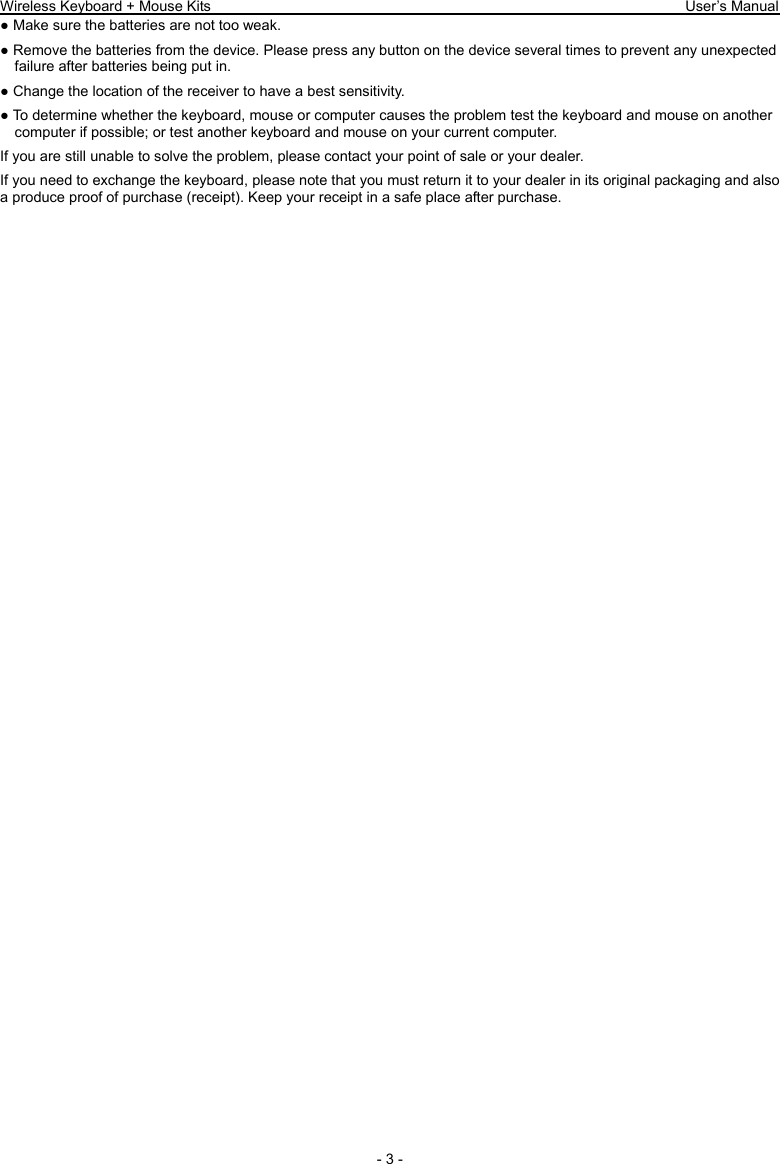 Wireless Keyboard + Mouse Kits                                                                 User’s Manual   - 3 - ● Make sure the batteries are not too weak. ● Remove the batteries from the device. Please press any button on the device several times to prevent any unexpected failure after batteries being put in. ● Change the location of the receiver to have a best sensitivity. ● To determine whether the keyboard, mouse or computer causes the problem test the keyboard and mouse on another computer if possible; or test another keyboard and mouse on your current computer. If you are still unable to solve the problem, please contact your point of sale or your dealer. If you need to exchange the keyboard, please note that you must return it to your dealer in its original packaging and also a produce proof of purchase (receipt). Keep your receipt in a safe place after purchase. 