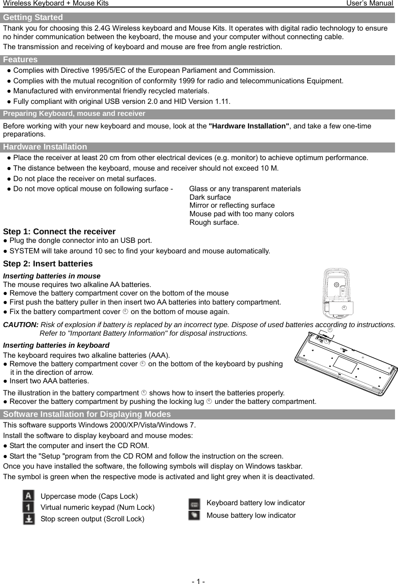 Wireless Keyboard + Mouse Kits                                                                 User’s Manual   - 1 - ¦ ¦ Getting Started     Thank you for choosing this 2.4G Wireless keyboard and Mouse Kits. It operates with digital radio technology to ensure no hinder communication between the keyboard, the mouse and your computer without connecting cable.     The transmission and receiving of keyboard and mouse are free from angle restriction.   Features ● Complies with Directive 1995/5/EC of the European Parliament and Commission.   ● Complies with the mutual recognition of conformity 1999 for radio and telecommunications Equipment. ● Manufactured with environmental friendly recycled materials. ● Fully compliant with original USB version 2.0 and HID Version 1.11. Preparing Keyboard, mouse and receiver Before working with your new keyboard and mouse, look at the &quot;Hardware Installation&quot;, and take a few one-time preparations. Hardware Installation ● Place the receiver at least 20 cm from other electrical devices (e.g. monitor) to achieve optimum performance. ● The distance between the keyboard, mouse and receiver should not exceed 10 M. ● Do not place the receiver on metal surfaces. ● Do not move optical mouse on following surface -     Glass or any transparent materials Dark surface   Mirror or reflecting surface Mouse pad with too many colors Rough surface. Step 1: Connect the receiver ● Plug the dongle connector into an USB port. ● SYSTEM will take around 10 sec to find your keyboard and mouse automatically. Step 2: Insert batteries Inserting batteries in mouse The mouse requires two alkaline AA batteries. ● Remove the battery compartment cover on the bottom of the mouse ● First push the battery puller in then insert two AA batteries into battery compartment. ● Fix the battery compartment cover ¦ on the bottom of mouse again. CAUTION: Risk of explosion if battery is replaced by an incorrect type. Dispose of used batteries according to instructions. Refer to &quot;Important Battery Information&quot; for disposal instructions.   Inserting batteries in keyboard The keyboard requires two alkaline batteries (AAA).   ● Remove the battery compartment cover ¦ on the bottom of the keyboard by pushing it in the direction of arrow. ● Insert two AAA batteries. The illustration in the battery compartment § shows how to insert the batteries properly. ● Recover the battery compartment by pushing the locking lug § under the battery compartment. Software Installation for Displaying Modes This software supports Windows 2000/XP/Vista/Windows 7. Install the software to display keyboard and mouse modes: ● Start the computer and insert the CD ROM. ● Start the &quot;Setup &quot;program from the CD ROM and follow the instruction on the screen. Once you have installed the software, the following symbols will display on Windows taskbar. The symbol is green when the respective mode is activated and light grey when it is deactivated.  Uppercase mode (Caps Lock) Virtual numeric keypad (Num Lock) Stop screen output (Scroll Lock) Keyboard battery low indicator Mouse battery low indicator §