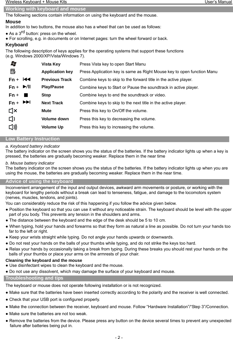 Wireless Keyboard + Mouse Kits                                                                 User’s Manual   - 2 - Working with keyboard and mouse The following sections contain information on using the keyboard and the mouse. Mouse In addition to two buttons, the mouse also has a wheel that can be used as follows: ● As a 3rd button: press on the wheel. ● For scrolling, e.g. in documents or on Internet pages: turn the wheel forward or back. Keyboard The following description of keys applies for the operating systems that support these functions   (e.g. Windows 2000/XP/Vista/Windows 7).   Vista Key  Press Vista key to open Start Manu  Application key  Press Application key is same as Right Mouse key to open function Manu Fn +     Previous Track  Combine keys to skip to the forward title in the active player. Fn + Play/Pause  Combine keys to Start or Pause the soundtrack in active player. Fn +   Stop  Combine keys to end the soundtrack or video. Fn + Next Track  Combine keys to skip to the next title in the active player.  Mute  Press this key to On/Off the volume.  Volume down  Press this key to decreasing the volume.  Volume Up  Press this key to increasing the volume.  Low Battery Instruction a. Keyboard battery indicator The battery indicator on the screen shows you the status of the batteries. If the battery indicator lights up when a key is pressed, the batteries are gradually becoming weaker. Replace them in the near time b. Mouse battery indicator The battery indicator on the screen shows you the status of the batteries. If the battery indicator lights up when you are using the mouse, the batteries are gradually becoming weaker. Replace them in the near time. Advice of using the keyboard Inconvenient arrangement of the input and output devices, awkward arm movements or posture, or working with the keyboard for lengthy periods without a break can lead to tenseness, fatigue, and damage to the locomotors system (nerves, muscles, tendons, and joints). You can considerably reduce the risk of this happening if you follow the advice given below. ● Position the keyboard so that you can use it without any noticeable strain. The keyboard should be level with the upper part of you body. This prevents any tension in the shoulders and arms. ● The distance between the keyboard and the edge of the desk should be 5 to 10 cm. ● When typing, hold your hands and forearms so that they form as natural a line as possible. Do not turn your hands too far to the left or right. ● Keep your wrists straight while typing. Do not angle your hands upwards or downwards. ● Do not rest your hands on the balls of your thumbs while typing, and do not strike the keys too hard. ● Relax your hands by occasionally taking a break from typing. During these breaks you should rest your hands on the balls of your thumbs or place your arms on the armrests of your chair. Cleaning the keyboard and the mouse ● Use disinfectant wipes to clean the keyboard and the mouse.   ● Do not use any dissolvent, which may damage the surface of your keyboard and mouse.  Troubleshooting and tips  The keyboard or mouse does not operate following installation or is not recognized. ● Make sure that the batteries have been inserted correctly according to the polarity and the receiver is well connected.   ● Check that your USB port is configured properly. ● Make the connection between the receiver, keyboard and mouse. Follow “Hardware Installation”/“Step 3”/Connection. ● Make sure the batteries are not too weak. ● Remove the batteries from the device. Please press any button on the device several times to prevent any unexpected failure after batteries being put in. 