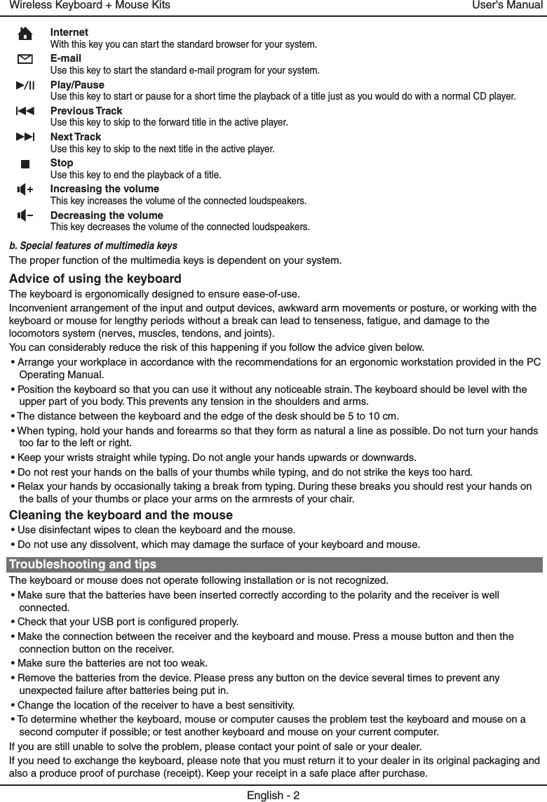 InternetWith this key you can start the standard browser for your system.E-mailUse this key to start the standard e-mail program for your system.Play/PauseUse this key to start or pause for a short time the playback of a title just as you would do with a normal CD player.Previous TrackUse this key to skip to the forward title in the active player. Next TrackUse this key to skip to the next title in the active player.StopUse this key to end the playback of a title. Increasing the volumeThis key increases the volume of the connected loudspeakers.Decreasing the volumeThis key decreases the volume of the connected loudspeakers.b. Special features of multimedia keysThe proper function of the multimedia keys is dependent on your system.Advice of using the keyboardThe keyboard is ergonomically designed to ensure ease-of-use.Inconvenient arrangement of the input and output devices, awkward arm movements or posture, or working with the keyboard or mouse for lengthy periods without a break can lead to tenseness, fatigue, and damage to the locomotors system (nerves, muscles, tendons, and joints).You can considerably reduce the risk of this happening if you follow the advice given below.• Arrange your workplace in accordance with the recommendations for an ergonomic workstation provided in the PC Operating Manual.• Position the keyboard so that you can use it without any noticeable strain. The keyboard should be level with the upper part of you body. This prevents any tension in the shoulders and arms.• The distance between the keyboard and the edge of the desk should be 5 to 10 cm.• When typing, hold your hands and forearms so that they form as natural a line as possible. Do not turn your hands too far to the left or right.• Keep your wrists straight while typing. Do not angle your hands upwards or downwards.• Do not rest your hands on the balls of your thumbs while typing, and do not strike the keys too hard.• Relax your hands by occasionally taking a break from typing. During these breaks you should rest your hands on the balls of your thumbs or place your arms on the armrests of your chair.Cleaning the keyboard and the mouse• Use disinfectant wipes to clean the keyboard and the mouse. • Do not use any dissolvent, which may damage the surface of your keyboard and mouse.Troubleshooting and tipsThe keyboard or mouse does not operate following installation or is not recognized.• Make sure that the batteries have been inserted correctly according to the polarity and the receiver is well connected. • Check that your USB port is configured properly.• Make the connection between the receiver and the keyboard and mouse. Press a mouse button and then the connection button on the receiver.• Make sure the batteries are not too weak.• Remove the batteries from the device. Please press any button on the device several times to prevent any unexpected failure after batteries being put in.• Change the location of the receiver to have a best sensitivity.• To determine whether the keyboard, mouse or computer causes the problem test the keyboard and mouse on a second computer if possible; or test another keyboard and mouse on your current computer.If you are still unable to solve the problem, please contact your point of sale or your dealer.If you need to exchange the keyboard, please note that you must return it to your dealer in its original packaging and also a produce proof of purchase (receipt). Keep your receipt in a safe place after purchase.English - 2User&apos;s ManualWireless Keyboard + Mouse Kits