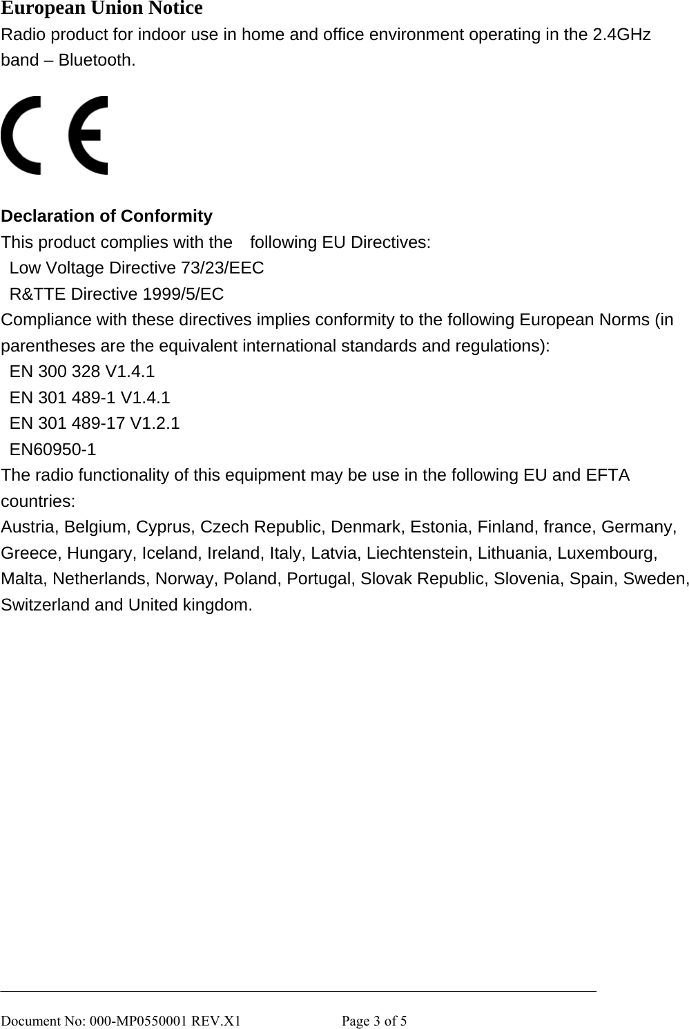       Document No: 000-MP0550001 REV.X1              Page 3 of 5 European Union Notice Radio product for indoor use in home and office environment operating in the 2.4GHz band – Bluetooth.    Declaration of Conformity This product complies with the    following EU Directives:   Low Voltage Directive 73/23/EEC   R&amp;TTE Directive 1999/5/EC Compliance with these directives implies conformity to the following European Norms (in parentheses are the equivalent international standards and regulations):   EN 300 328 V1.4.1   EN 301 489-1 V1.4.1   EN 301 489-17 V1.2.1  EN60950-1 The radio functionality of this equipment may be use in the following EU and EFTA countries: Austria, Belgium, Cyprus, Czech Republic, Denmark, Estonia, Finland, france, Germany, Greece, Hungary, Iceland, Ireland, Italy, Latvia, Liechtenstein, Lithuania, Luxembourg, Malta, Netherlands, Norway, Poland, Portugal, Slovak Republic, Slovenia, Spain, Sweden, Switzerland and United kingdom.   