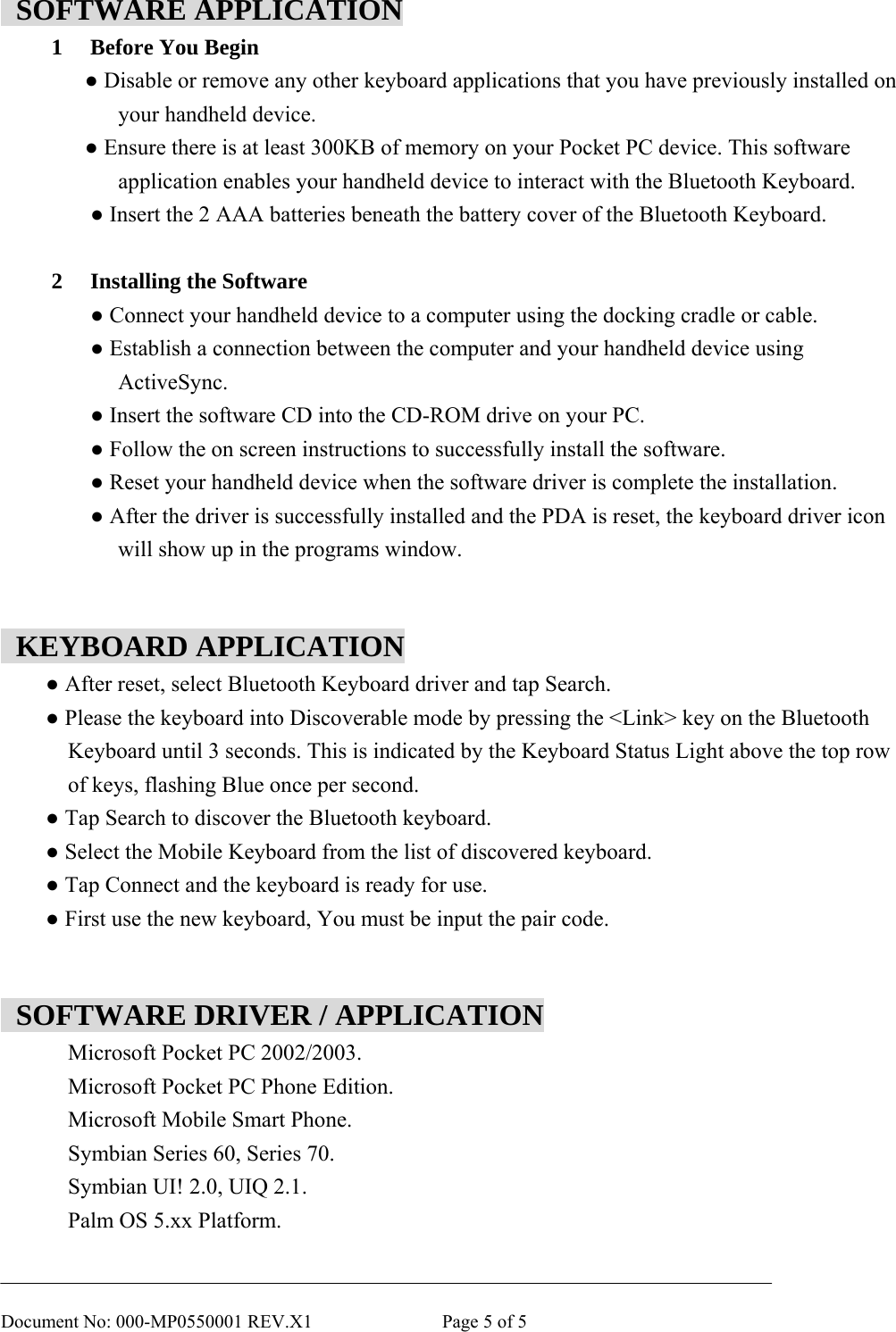       Document No: 000-MP0550001 REV.X1              Page 5 of 5  SOFTWARE APPLICATION 1  Before You Begin ● Disable or remove any other keyboard applications that you have previously installed on your handheld device. ● Ensure there is at least 300KB of memory on your Pocket PC device. This software   application enables your handheld device to interact with the Bluetooth Keyboard.  ● Insert the 2 AAA batteries beneath the battery cover of the Bluetooth Keyboard.  2  Installing the Software  ● Connect your handheld device to a computer using the docking cradle or cable.  ● Establish a connection between the computer and your handheld device using   ActiveSync.  ● Insert the software CD into the CD-ROM drive on your PC.  ● Follow the on screen instructions to successfully install the software.  ● Reset your handheld device when the software driver is complete the installation.  ● After the driver is successfully installed and the PDA is reset, the keyboard driver icon   will show up in the programs window.    KEYBOARD APPLICATION  ● After reset, select Bluetooth Keyboard driver and tap Search.  ● Please the keyboard into Discoverable mode by pressing the &lt;Link&gt; key on the Bluetooth   Keyboard until 3 seconds. This is indicated by the Keyboard Status Light above the top row of keys, flashing Blue once per second.  ● Tap Search to discover the Bluetooth keyboard.  ● Select the Mobile Keyboard from the list of discovered keyboard.  ● Tap Connect and the keyboard is ready for use.  ● First use the new keyboard, You must be input the pair code.     SOFTWARE DRIVER / APPLICATION Microsoft Pocket PC 2002/2003. Microsoft Pocket PC Phone Edition. Microsoft Mobile Smart Phone. Symbian Series 60, Series 70. Symbian UI! 2.0, UIQ 2.1. Palm OS 5.xx Platform. 