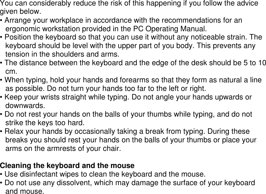  You can considerably reduce the risk of this happening if you follow the advice given below. • Arrange your workplace in accordance with the recommendations for an ergonomic workstation provided in the PC Operating Manual. • Position the keyboard so that you can use it without any noticeable strain. The keyboard should be level with the upper part of you body. This prevents any tension in the shoulders and arms. • The distance between the keyboard and the edge of the desk should be 5 to 10 cm. • When typing, hold your hands and forearms so that they form as natural a line as possible. Do not turn your hands too far to the left or right. • Keep your wrists straight while typing. Do not angle your hands upwards or downwards. • Do not rest your hands on the balls of your thumbs while typing, and do not strike the keys too hard. • Relax your hands by occasionally taking a break from typing. During these breaks you should rest your hands on the balls of your thumbs or place your arms on the armrests of your chair.  Cleaning the keyboard and the mouse • Use disinfectant wipes to clean the keyboard and the mouse. • Do not use any dissolvent, which may damage the surface of your keyboard and mouse. 