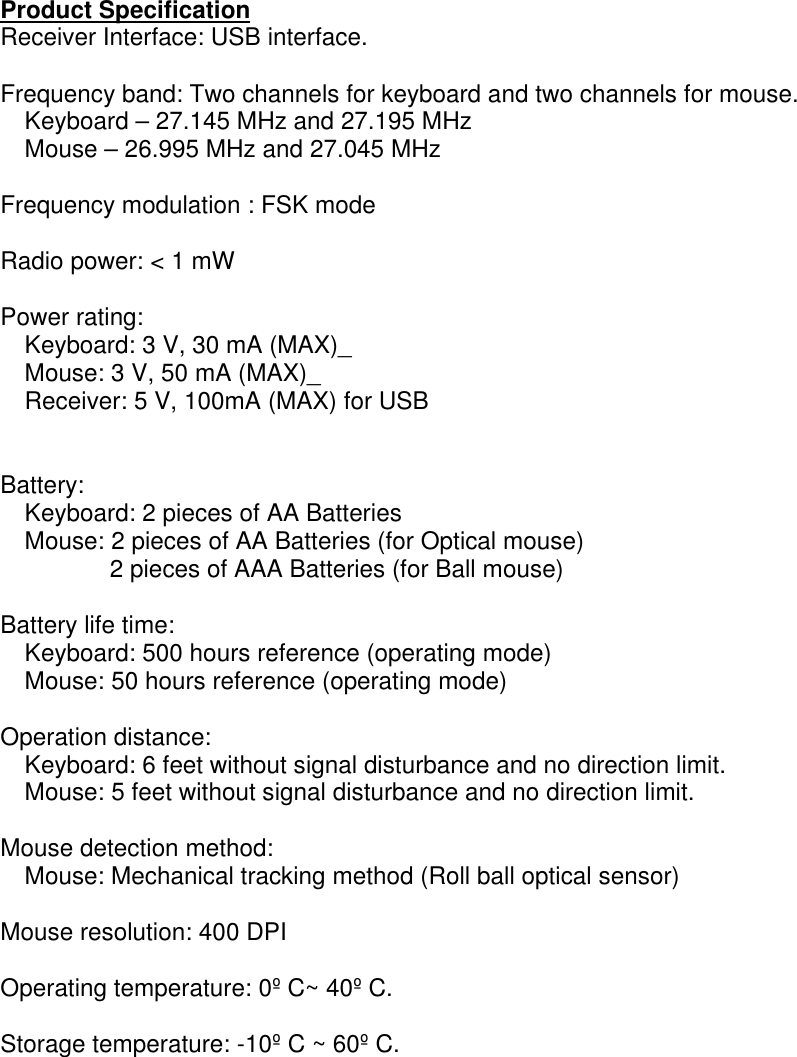  Product Specification Receiver Interface: USB interface.  Frequency band: Two channels for keyboard and two channels for mouse.     Keyboard – 27.145 MHz and 27.195 MHz     Mouse – 26.995 MHz and 27.045 MHz  Frequency modulation : FSK mode  Radio power: &lt; 1 mW  Power rating:     Keyboard: 3 V, 30 mA (MAX)_     Mouse: 3 V, 50 mA (MAX)_     Receiver: 5 V, 100mA (MAX) for USB   Battery:     Keyboard: 2 pieces of AA Batteries     Mouse: 2 pieces of AA Batteries (for Optical mouse) 2 pieces of AAA Batteries (for Ball mouse)  Battery life time:     Keyboard: 500 hours reference (operating mode)     Mouse: 50 hours reference (operating mode)  Operation distance:     Keyboard: 6 feet without signal disturbance and no direction limit.     Mouse: 5 feet without signal disturbance and no direction limit.  Mouse detection method:     Mouse: Mechanical tracking method (Roll ball optical sensor)  Mouse resolution: 400 DPI  Operating temperature: 0º C~ 40º C.  Storage temperature: -10º C ~ 60º C.  