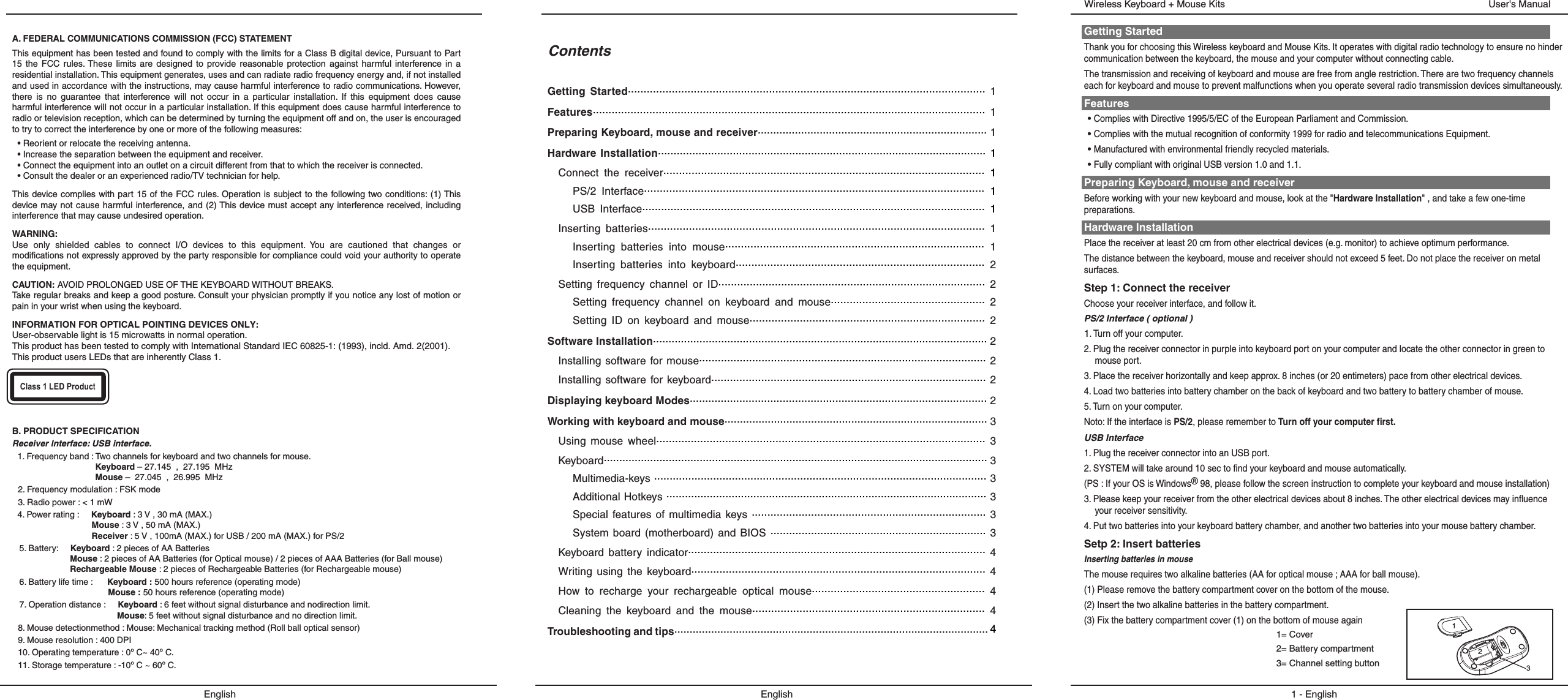 ContentsGetting  Started..................................................................................................................  1Features.............................................................................................................................  1Preparing Keyboard, mouse and receiver.......................................................................... 1Hardware  Installation......................................................................................................... 1Connect  the  receiver......................................................................................................  1PS/2  Interface............................................................................................................  1USB  Interface.............................................................................................................  1Inserting  batteries...........................................................................................................  1Inserting  batteries  into  mouse..................................................................................  1Inserting  batteries  into  keyboard...............................................................................  2Setting  frequency  channel  or  ID.....................................................................................  2Setting  frequency  channel  on  keyboard  and  mouse.................................................  2Setting  ID  on  keyboard  and  mouse...........................................................................  2Software Installation............................................................................................................ 2Installing  software for  mouse............................................................................................ 2Installing software  for  keyboard........................................................................................ 2Displaying keyboard Modes................................................................................................ 2Working with keyboard and mouse..................................................................................... 3Using  mouse  wheel.........................................................................................................  3Keyboard............................................................................................................................ 3Multimedia-keys ........................................................................................................... 3Additional Hotkeys ....................................................................................................... 3Special  features  of  multimedia  keys ........................................................................... 3System  board  (motherboard) and  BIOS .....................................................................  3Keyboard  battery  indicator...............................................................................................  4Writing  using  the  keyboard..............................................................................................  4How  to  recharge  your  rechargeable  optical  mouse.......................................................  4Cleaning  the  keyboard  and  the  mouse..........................................................................  4Troubleshooting and tips...................................................................................................... 4EnglishGetting StartedThank you for choosing this Wireless keyboard and Mouse Kits. It operates with digital radio technology to ensure no hinder communication between the keyboard, the mouse and your computer without connecting cable. The transmission and receiving of keyboard and mouse are free from angle restriction. There are two frequency channels each for keyboard and mouse to prevent malfunctions when you operate several radio transmission devices simultaneously.Features• Complies with Directive 1995/5/EC of the European Parliament and Commission. • Complies with the mutual recognition of conformity 1999 for radio and telecommunications Equipment.• Manufactured with environmental friendly recycled materials.• Fully compliant with original USB version 1.0 and 1.1.Preparing Keyboard, mouse and receiverBefore working with your new keyboard and mouse, look at the &quot;Hardware Installation&quot; , and take a few one-time preparations.Hardware InstallationPlace the receiver at least 20 cm from other electrical devices (e.g. monitor) to achieve optimum performance.The distance between the keyboard, mouse and receiver should not exceed 5 feet. Do not place the receiver on metal surfaces.Step 1: Connect the receiverChoose your receiver interface, and follow it.PS/2 Interface ( optional )1. Turn off your computer.2. Plug the receiver connector in purple into keyboard port on your computer and locate the other connector in green to mouse port.3. Place the receiver horizontally and keep approx. 8 inches (or 20 entimeters) pace from other electrical devices.4. Load two batteries into battery chamber on the back of keyboard and two battery to battery chamber of mouse.5. Turn on your computer.Noto: If the interface is PS/2, please remember to Turn off your computer first.USB Interface 1. Plug the receiver connector into an USB port.2. SYSTEM will take around 10 sec to find your keyboard and mouse automatically.(PS : If your OS is Windows® 98, please follow the screen instruction to complete your keyboard and mouse installation)3. Please keep your receiver from the other electrical devices about 8 inches. The other electrical devices may influence your receiver sensitivity.4. Put two batteries into your keyboard battery chamber, and another two batteries into your mouse battery chamber.Setp 2: Insert batteriesInserting batteries in mouseThe mouse requires two alkaline batteries (AA for optical mouse ; AAA for ball mouse). (1) Please remove the battery compartment cover on the bottom of the mouse.(2) Insert the two alkaline batteries in the battery compartment.(3) Fix the battery compartment cover (1) on the bottom of mouse again1 - EnglishUser&apos;s ManualWireless Keyboard + Mouse Kits1= Cover2= Battery compartment3= Channel setting button132EnglishA. FEDERAL COMMUNICATIONS COMMISSION (FCC) STATEMENTThis equipment has been tested and found to comply with the limits for a Class B digital device, Pursuant to Part 15  the  FCC rules. These  limits  are  designed to  provide  reasonable  protection  against harmful  interference in  a residential installation. This equipment generates, uses and can radiate radio frequency energy and, if not installed and used in accordance with the instructions, may cause harmful interference to radio communications. However, there  is  no  guarantee  that  interference  will  not  occur  in  a  particular  installation.  If  this  equipment  does  cause harmful interference will not occur in a particular installation. If this equipment does cause harmful interference to radio or television reception, which can be determined by turning the equipment off and on, the user is encouraged to try to correct the interference by one or more of the following measures:• Reorient or relocate the receiving antenna.• Increase the separation between the equipment and receiver.• Connect the equipment into an outlet on a circuit different from that to which the receiver is connected.• Consult the dealer or an experienced radio/TV technician for help.This device complies with part 15 of the FCC  rules. Operation is subject to the following two conditions: (1) This device may not  cause harmful interference, and (2) This device must accept any interference received, including interference that may cause undesired operation.WARNING:Use  only  shielded  cables  to  connect  I/O  devices  to  this  equipment.  You  are  cautioned  that  changes  or modifications not expressly approved by the party responsible for compliance could void your authority to operate the equipment.CAUTION: AVOID PROLONGED USE OF THE KEYBOARD WITHOUT BREAKS.Take regular breaks and keep a good posture. Consult your physician promptly if you notice any lost of motion or pain in your wrist when using the keyboard.INFORMATION FOR OPTICAL POINTING DEVICES ONLY:User-observable light is 15 microwatts in normal operation.This product has been tested to comply with International Standard IEC 60825-1: (1993), incld. Amd. 2(2001). This product users LEDs that are inherently Class 1.Class 1 LED ProductB. PRODUCT SPECIFICATIONReceiver lnterface: USB interface.1. Frequency band : Two channels for keyboard and two channels for mouse.Keyboard – 27.145  ,  27.195  MHzMouse –  27.045  ,  26.995  MHz2. Frequency modulation : FSK mode3. Radio power : &lt; 1 mW4. Power rating :     Keyboard : 3 V , 30 mA (MAX.)Mouse : 3 V , 50 mA (MAX.)Receiver : 5 V , 100mA (MAX.) for USB / 200 mA (MAX.) for PS/25. Battery:     Keyboard : 2 pieces of AA Batteries Mouse : 2 pieces of AA Batteries (for Optical mouse) / 2 pieces of AAA Batteries (for Ball mouse)Rechargeable Mouse : 2 pieces of Rechargeable Batteries (for Rechargeable mouse)6. Battery life time :      Keyboard : 500 hours reference (operating mode)Mouse : 50 hours reference (operating mode)7. Operation distance :     Keyboard : 6 feet without signal disturbance and nodirection limit.Mouse: 5 feet without signal disturbance and no direction limit.8. Mouse detectionmethod : Mouse: Mechanical tracking method (Roll ball optical sensor)9. Mouse resolution : 400 DPI10. Operating temperature : 0º C~ 40º C.11. Storage temperature : -10º C ~ 60º C.