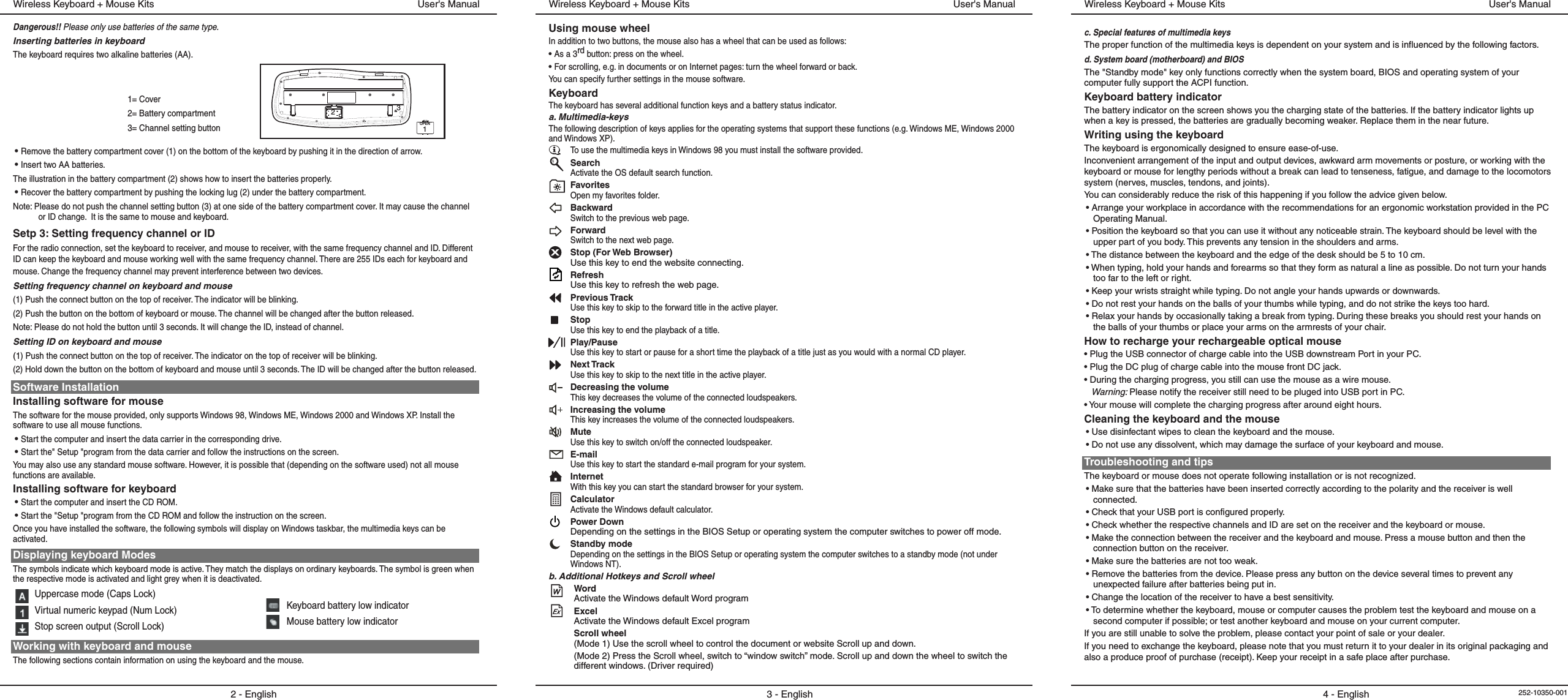 1= Cover2= Battery compartment3= Channel setting buttonDangerous!! Please only use batteries of the same type.Inserting batteries in keyboardThe keyboard requires two alkaline batteries (AA). • Remove the battery compartment cover (1) on the bottom of the keyboard by pushing it in the direction of arrow.• Insert two AA batteries.The illustration in the battery compartment (2) shows how to insert the batteries properly.• Recover the battery compartment by pushing the locking lug (2) under the battery compartment.Note: Please do not push the channel setting button (3) at one side of the battery compartment cover. It may cause the channel or ID change.  It is the same to mouse and keyboard.Setp 3: Setting frequency channel or IDFor the radio connection, set the keyboard to receiver, and mouse to receiver, with the same frequency channel and ID. Different ID can keep the keyboard and mouse working well with the same frequency channel. There are 255 IDs each for keyboard and mouse. Change the frequency channel may prevent interference between two devices.Setting frequency channel on keyboard and mouse(1) Push the connect button on the top of receiver. The indicator will be blinking.(2) Push the button on the bottom of keyboard or mouse. The channel will be changed after the button released.Note: Please do not hold the button until 3 seconds. It will change the ID, instead of channel.Setting ID on keyboard and mouse(1) Push the connect button on the top of receiver. The indicator on the top of receiver will be blinking.(2) Hold down the button on the bottom of keyboard and mouse until 3 seconds. The ID will be changed after the button released.Software InstallationInstalling software for mouseThe software for the mouse provided, only supports Windows 98, Windows ME, Windows 2000 and Windows XP. Install the software to use all mouse functions.• Start the computer and insert the data carrier in the corresponding drive.• Start the&quot; Setup &quot;program from the data carrier and follow the instructions on the screen.You may also use any standard mouse software. However, it is possible that (depending on the software used) not all mouse functions are available.Installing software for keyboard• Start the computer and insert the CD ROM.• Start the &quot;Setup &quot;program from the CD ROM and follow the instruction on the screen.Once you have installed the software, the following symbols will display on Windows taskbar, the multimedia keys can be activated.Displaying keyboard ModesThe symbols indicate which keyboard mode is active. They match the displays on ordinary keyboards. The symbol is green when the respective mode is activated and light grey when it is deactivated.Uppercase mode (Caps Lock)Virtual numeric keypad (Num Lock)Stop screen output (Scroll Lock)Working with keyboard and mouseThe following sections contain information on using the keyboard and the mouse.2 - EnglishUser&apos;s ManualWireless Keyboard + Mouse KitsKeyboard battery low indicatorMouse battery low indicatorOPEN132c. Special features of multimedia keysThe proper function of the multimedia keys is dependent on your system and is influenced by the following factors.d. System board (motherboard) and BIOSThe &quot;Standby mode&quot; key only functions correctly when the system board, BIOS and operating system of your computer fully support the ACPI function.Keyboard battery indicatorThe battery indicator on the screen shows you the charging state of the batteries. If the battery indicator lights up when a key is pressed, the batteries are gradually becoming weaker. Replace them in the near future.Writing using the keyboardThe keyboard is ergonomically designed to ensure ease-of-use.Inconvenient arrangement of the input and output devices, awkward arm movements or posture, or working with the keyboard or mouse for lengthy periods without a break can lead to tenseness, fatigue, and damage to the locomotors system (nerves, muscles, tendons, and joints).You can considerably reduce the risk of this happening if you follow the advice given below.• Arrange your workplace in accordance with the recommendations for an ergonomic workstation provided in the PC Operating Manual.• Position the keyboard so that you can use it without any noticeable strain. The keyboard should be level with the upper part of you body. This prevents any tension in the shoulders and arms.• The distance between the keyboard and the edge of the desk should be 5 to 10 cm.• When typing, hold your hands and forearms so that they form as natural a line as possible. Do not turn your hands too far to the left or right.• Keep your wrists straight while typing. Do not angle your hands upwards or downwards.• Do not rest your hands on the balls of your thumbs while typing, and do not strike the keys too hard.• Relax your hands by occasionally taking a break from typing. During these breaks you should rest your hands on the balls of your thumbs or place your arms on the armrests of your chair.How to recharge your rechargeable optical mouse• Plug the USB connector of charge cable into the USB downstream Port in your PC.• Plug the DC plug of charge cable into the mouse front DC jack.• During the charging progress, you still can use the mouse as a wire mouse.Warning: Please notify the receiver still need to be pluged into USB port in PC.• Your mouse will complete the charging progress after around eight hours.Cleaning the keyboard and the mouse• Use disinfectant wipes to clean the keyboard and the mouse. • Do not use any dissolvent, which may damage the surface of your keyboard and mouse.Troubleshooting and tipsThe keyboard or mouse does not operate following installation or is not recognized.• Make sure that the batteries have been inserted correctly according to the polarity and the receiver is well connected. • Check that your USB port is configured properly.• Check whether the respective channels and ID are set on the receiver and the keyboard or mouse.• Make the connection between the receiver and the keyboard and mouse. Press a mouse button and then the connection button on the receiver.• Make sure the batteries are not too weak.• Remove the batteries from the device. Please press any button on the device several times to prevent any unexpected failure after batteries being put in.• Change the location of the receiver to have a best sensitivity.• To determine whether the keyboard, mouse or computer causes the problem test the keyboard and mouse on a second computer if possible; or test another keyboard and mouse on your current computer.If you are still unable to solve the problem, please contact your point of sale or your dealer.If you need to exchange the keyboard, please note that you must return it to your dealer in its original packaging and also a produce proof of purchase (receipt). Keep your receipt in a safe place after purchase.User&apos;s ManualWireless Keyboard + Mouse Kits4 - English 252-10350-001Using mouse wheelIn addition to two buttons, the mouse also has a wheel that can be used as follows:• As a 3rd button: press on the wheel.• For scrolling, e.g. in documents or on Internet pages: turn the wheel forward or back.You can specify further settings in the mouse software.KeyboardThe keyboard has several additional function keys and a battery status indicator.a. Multimedia-keysThe following description of keys applies for the operating systems that support these functions (e.g. Windows ME, Windows 2000 and Windows XP).To use the multimedia keys in Windows 98 you must install the software provided. SearchActivate the OS default search function.FavoritesOpen my favorites folder.BackwardSwitch to the previous web page.ForwardSwitch to the next web page.Stop (For Web Browser)Use this key to end the website connecting.RefreshUse this key to refresh the web page.Previous TrackUse this key to skip to the forward title in the active player. StopUse this key to end the playback of a title. Play/PauseUse this key to start or pause for a short time the playback of a title just as you would with a normal CD player.Next TrackUse this key to skip to the next title in the active player.Decreasing the volumeThis key decreases the volume of the connected loudspeakers.Increasing the volumeThis key increases the volume of the connected loudspeakers.MuteUse this key to switch on/off the connected loudspeaker.E-mailUse this key to start the standard e-mail program for your system.InternetWith this key you can start the standard browser for your system.CalculatorActivate the Windows default calculator.Power DownDepending on the settings in the BIOS Setup or operating system the computer switches to power off mode.Standby modeDepending on the settings in the BIOS Setup or operating system the computer switches to a standby mode (not under Windows NT).b. Additional Hotkeys and Scroll wheelWordActivate the Windows default Word program ExcelActivate the Windows default Excel programScroll wheel(Mode 1) Use the scroll wheel to control the document or website Scroll up and down.(Mode 2) Press the Scroll wheel, switch to “window switch” mode. Scroll up and down the wheel to switch the different windows. (Driver required)3 - EnglishUser&apos;s ManualWireless Keyboard + Mouse Kits