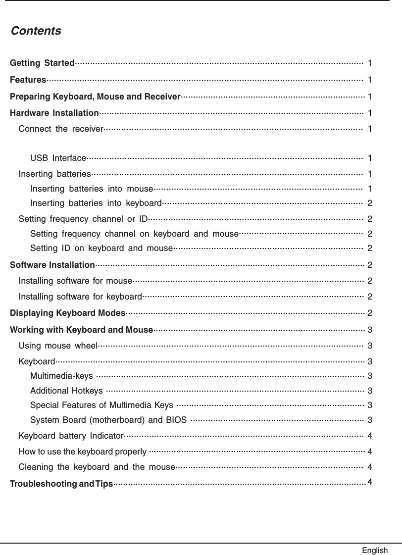 ContentsGetting  Started..................................................................................................................  1Features.............................................................................................................................  1Preparing Keyboard, Mouse and Receiver.......................................................................... 1Hardware Installation......................................................................................................... 1Connect  the  receiver......................................................................................................  1USB  Interface.............................................................................................................  1Inserting  batteries...........................................................................................................  1Inserting  batteries  into  mouse..................................................................................  1Inserting  batteries  into  keyboard...............................................................................  2Setting  frequency  channel  or  ID.....................................................................................  2Setting  frequency  channel  on  keyboard  and  mouse.................................................  2Setting  ID  on  keyboard  and  mouse...........................................................................  2Software Installation............................................................................................................ 2Installing software for mouse............................................................................................ 2Installing software for keyboard........................................................................................ 2Displaying Keyboard Modes................................................................................................ 2Working with Keyboard and Mouse..................................................................................... 3Using  mouse  wheel.........................................................................................................  3Keyboard............................................................................................................................ 3Multimedia-keys ........................................................................................................... 3Additional Hotkeys ....................................................................................................... 3Special Features of Multimedia Keys ........................................................................... 3System Board (motherboard) and  BIOS ..................................................................... 3Keyboard battery  Indicator...............................................................................................  4How to use the keyboard properly ....................................................................................... 4Cleaning  the  keyboard  and  the  mouse..........................................................................  4Troubleshooting and Tips...................................................................................................... 4English