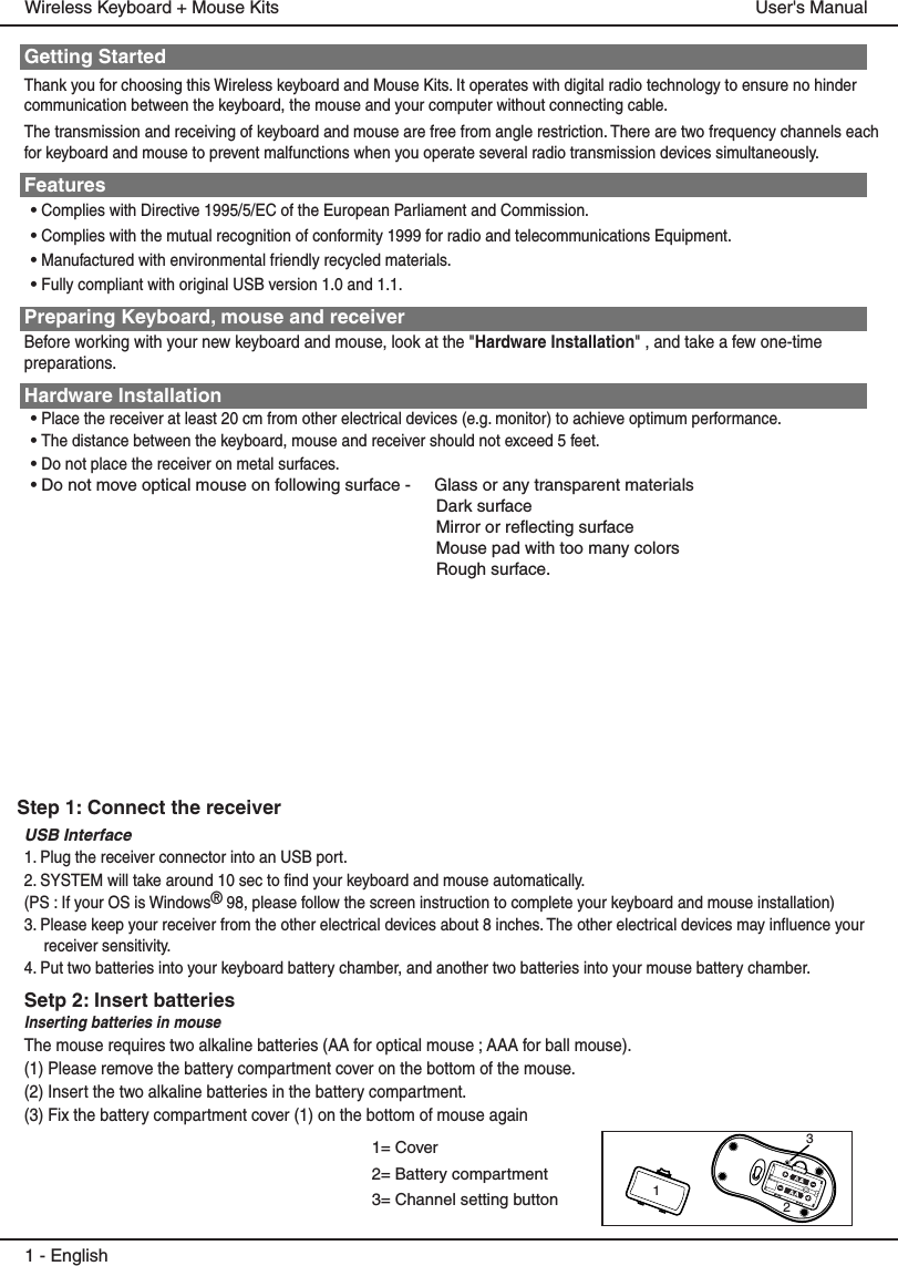 Getting StartedThank you for choosing this Wireless keyboard and Mouse Kits. It operates with digital radio technology to ensure no hinder communication between the keyboard, the mouse and your computer without connecting cable. The transmission and receiving of keyboard and mouse are free from angle restriction. There are two frequency channels each for keyboard and mouse to prevent malfunctions when you operate several radio transmission devices simultaneously.Features• Complies with Directive 1995/5/EC of the European Parliament and Commission. • Complies with the mutual recognition of conformity 1999 for radio and telecommunications Equipment.• Manufactured with environmental friendly recycled materials.• Fully compliant with original USB version 1.0 and 1.1.Preparing Keyboard, mouse and receiverBefore working with your new keyboard and mouse, look at the &quot;Hardware Installation&quot; , and take a few one-time preparations.Hardware Installation• Place the receiver at least 20 cm from other electrical devices (e.g. monitor) to achieve optimum performance.• The distance between the keyboard, mouse and receiver should not exceed 5 feet.• Do not place the receiver on metal surfaces.• Do not move optical mouse on following surface -     Glass or any transparent materials Dark surface Mirror or reflecting surface Mouse pad with too many colors Rough surface.USB Interface 1. Plug the receiver connector into an USB port.2. SYSTEM will take around 10 sec to find your keyboard and mouse automatically.(PS : If your OS is Windows® 98, please follow the screen instruction to complete your keyboard and mouse installation)3. Please keep your receiver from the other electrical devices about 8 inches. The other electrical devices may influence your receiver sensitivity.4. Put two batteries into your keyboard battery chamber, and another two batteries into your mouse battery chamber.Setp 2: Insert batteriesInserting batteries in mouseThe mouse requires two alkaline batteries (AA for optical mouse ; AAA for ball mouse). (1) Please remove the battery compartment cover on the bottom of the mouse.(2) Insert the two alkaline batteries in the battery compartment.(3) Fix the battery compartment cover (1) on the bottom of mouse again1 - EnglishUser&apos;s ManualWireless Keyboard + Mouse Kits1= Cover2= Battery compartment3= Channel setting button 123Step 1: Connect the receiver