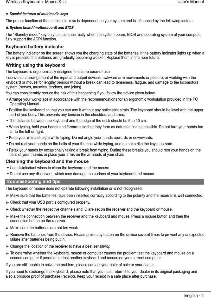 c. Special features of multimedia keysThe proper function of the multimedia keys is dependent on your system and is influenced by the following factors.d. System board (motherboard) and BIOSThe &quot;Standby mode&quot; key only functions correctly when the system board, BIOS and operating system of your computer fully support the ACPI function.Keyboard battery indicatorThe battery indicator on the screen shows you the charging state of the batteries. If the battery indicator lights up when a key is pressed, the batteries are gradually becoming weaker. Replace them in the near future.Writing using the keyboardThe keyboard is ergonomically designed to ensure ease-of-use.Inconvenient arrangement of the input and output devices, awkward arm movements or posture, or working with the keyboard or mouse for lengthy periods without a break can lead to tenseness, fatigue, and damage to the locomotors system (nerves, muscles, tendons, and joints).You can considerably reduce the risk of this happening if you follow the advice given below.• Arrange your workplace in accordance with the recommendations for an ergonomic workstation provided in the PC Operating Manual.• Position the keyboard so that you can use it without any noticeable strain. The keyboard should be level with the upper part of you body. This prevents any tension in the shoulders and arms.• The distance between the keyboard and the edge of the desk should be 5 to 10 cm.• When typing, hold your hands and forearms so that they form as natural a line as possible. Do not turn your hands too far to the left or right.• Keep your wrists straight while typing. Do not angle your hands upwards or downwards.• Do not rest your hands on the balls of your thumbs while typing, and do not strike the keys too hard.• Relax your hands by occasionally taking a break from typing. During these breaks you should rest your hands on the balls of your thumbs or place your arms on the armrests of your chair.Cleaning the keyboard and the mouse• Use disinfectant wipes to clean the keyboard and the mouse. • Do not use any dissolvent, which may damage the surface of your keyboard and mouse.Troubleshooting and tipsThe keyboard or mouse does not operate following installation or is not recognized.Make sure that the batteries have been inserted correctly according to the polarity and the receiver is well connected. Check that your USB port is configured properly.Check whether the respective channels and ID are set on the receiver and the keyboard or mouse.Make the connection between the receiver and the keyboard and mouse. Press a mouse button and then the connection button on the receiver.Make sure the batteries are not too weak.Remove the batteries from the device. Please press any button on the device several times to prevent any unexpected failure after batteries being put in.Change the location of the receiver to have a best sensitivity.To determine whether the keyboard, mouse or computer causes the problem test the keyboard and mouse on a second computer if possible; or test another keyboard and mouse on your current computer.If you are still unable to solve the problem, please contact your point of sale or your dealer.If you need to exchange the keyboard, please note that you must return it to your dealer in its original packaging and also a produce proof of purchase (receipt). Keep your receipt in a safe place after purchase.User&apos;s ManualWireless Keyboard + Mouse KitsEnglish - 4