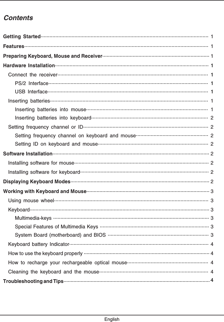 ContentsGetting  Started..................................................................................................................  1Features.............................................................................................................................  1Preparing Keyboard, Mouse and Receiver.......................................................................... 1Hardware Installation......................................................................................................... 1Connect  the  receiver......................................................................................................  1PS/2  Interface............................................................................................................  1USB  Interface.............................................................................................................  1Inserting  batteries...........................................................................................................  1Inserting  batteries  into  mouse..................................................................................  1Inserting  batteries  into  keyboard...............................................................................  2Setting  frequency  channel  or  ID.....................................................................................  2Setting  frequency  channel  on  keyboard  and  mouse.................................................  2Setting  ID  on  keyboard  and  mouse...........................................................................  2Software Installation............................................................................................................ 2Installing software for mouse............................................................................................ 2Installing software for keyboard........................................................................................ 2Displaying Keyboard Modes................................................................................................ 2Working with Keyboard and Mouse..................................................................................... 3Using  mouse  wheel.........................................................................................................  3Keyboard............................................................................................................................ 3Multimedia-keys ........................................................................................................... 3Special Features of Multimedia Keys ........................................................................... 3System Board (motherboard) and BIOS ..................................................................... 3Keyboard  battery Indicator...............................................................................................  4How to use the keyboard properly ....................................................................................... 4How  to  recharge  your  rechargeable  optical  mouse.......................................................  4Cleaning  the  keyboard  and  the  mouse..........................................................................  4Troubleshooting and Tips...................................................................................................... 4English