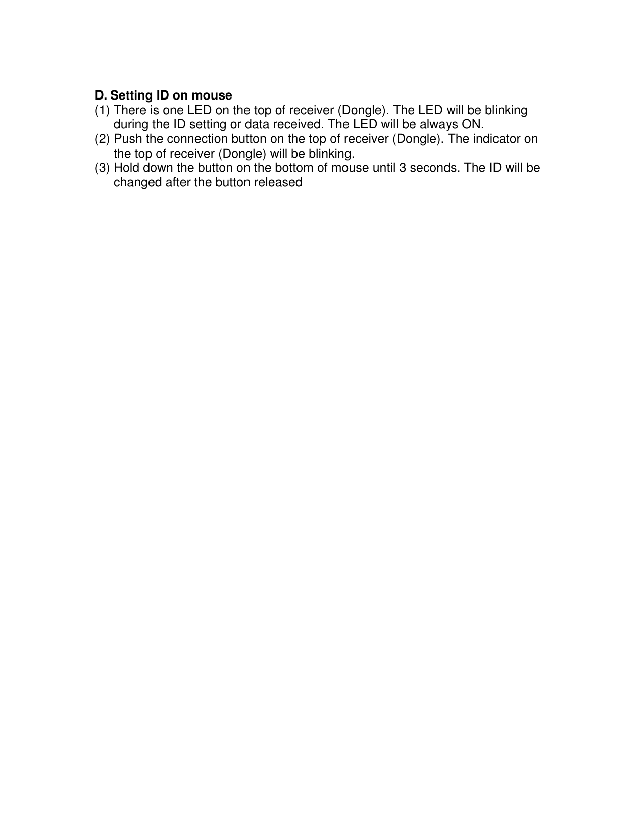  D. Setting ID on mouse (1) There is one LED on the top of receiver (Dongle). The LED will be blinking during the ID setting or data received. The LED will be always ON. (2) Push the connection button on the top of receiver (Dongle). The indicator on the top of receiver (Dongle) will be blinking. (3) Hold down the button on the bottom of mouse until 3 seconds. The ID will be changed after the button released 