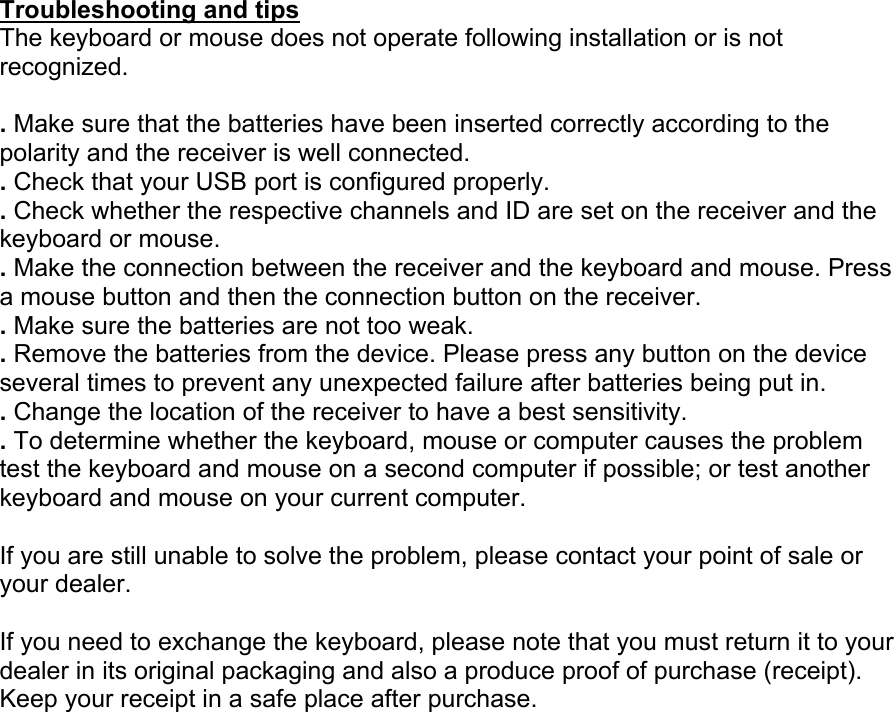  Troubleshooting and tips The keyboard or mouse does not operate following installation or is not recognized.  . Make sure that the batteries have been inserted correctly according to the polarity and the receiver is well connected. . Check that your USB port is configured properly. . Check whether the respective channels and ID are set on the receiver and the keyboard or mouse. . Make the connection between the receiver and the keyboard and mouse. Press a mouse button and then the connection button on the receiver. . Make sure the batteries are not too weak. . Remove the batteries from the device. Please press any button on the device several times to prevent any unexpected failure after batteries being put in. . Change the location of the receiver to have a best sensitivity. . To determine whether the keyboard, mouse or computer causes the problem test the keyboard and mouse on a second computer if possible; or test another keyboard and mouse on your current computer.  If you are still unable to solve the problem, please contact your point of sale or your dealer.  If you need to exchange the keyboard, please note that you must return it to your dealer in its original packaging and also a produce proof of purchase (receipt). Keep your receipt in a safe place after purchase. 