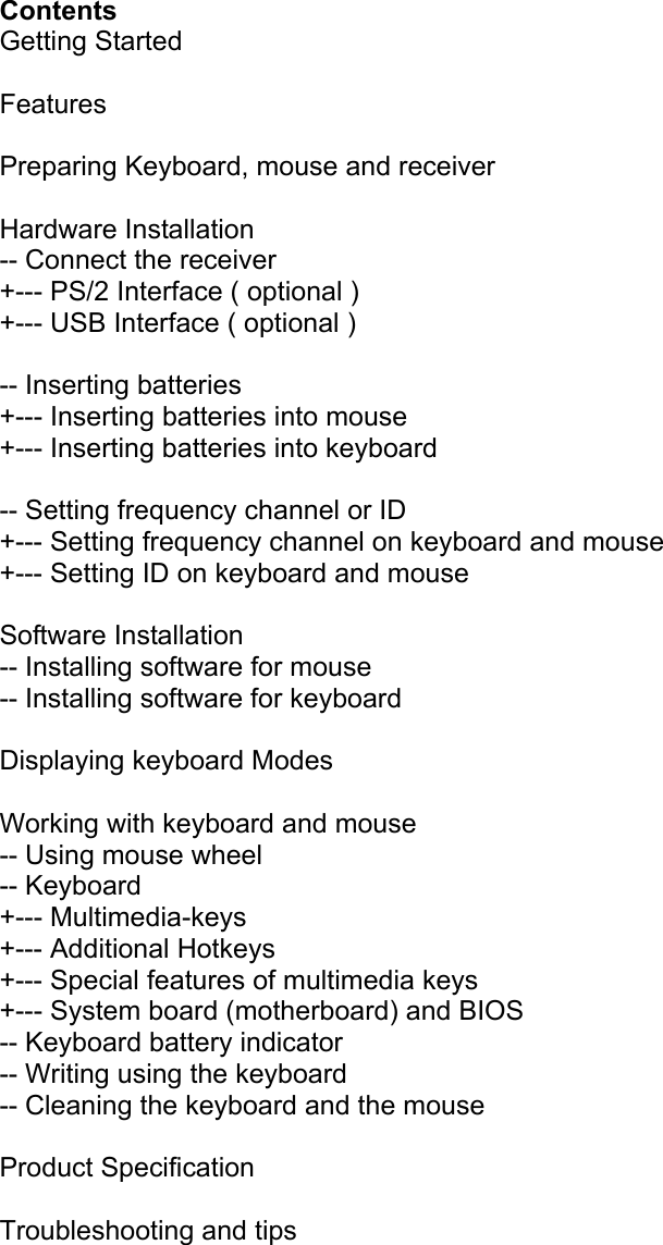  Contents Getting Started  Features  Preparing Keyboard, mouse and receiver  Hardware Installation -- Connect the receiver +--- PS/2 Interface ( optional ) +--- USB Interface ( optional )  -- Inserting batteries +--- Inserting batteries into mouse +--- Inserting batteries into keyboard  -- Setting frequency channel or ID +--- Setting frequency channel on keyboard and mouse +--- Setting ID on keyboard and mouse  Software Installation -- Installing software for mouse -- Installing software for keyboard  Displaying keyboard Modes  Working with keyboard and mouse -- Using mouse wheel -- Keyboard +--- Multimedia-keys +--- Additional Hotkeys +--- Special features of multimedia keys +--- System board (motherboard) and BIOS -- Keyboard battery indicator -- Writing using the keyboard -- Cleaning the keyboard and the mouse  Product Specification  Troubleshooting and tips      