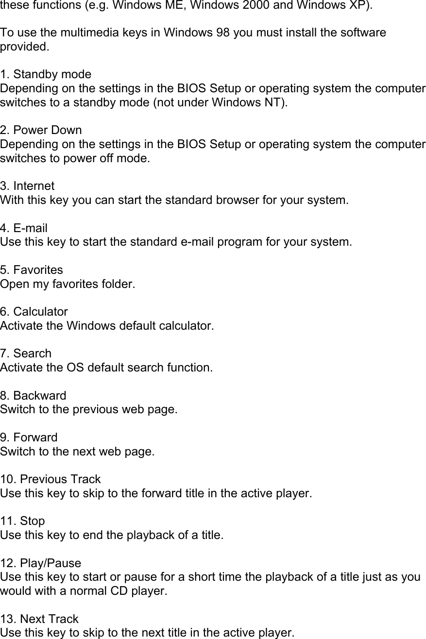 these functions (e.g. Windows ME, Windows 2000 and Windows XP).  To use the multimedia keys in Windows 98 you must install the software provided.  1. Standby mode Depending on the settings in the BIOS Setup or operating system the computer switches to a standby mode (not under Windows NT).  2. Power Down Depending on the settings in the BIOS Setup or operating system the computer switches to power off mode.  3. Internet With this key you can start the standard browser for your system.  4. E-mail Use this key to start the standard e-mail program for your system.  5. Favorites Open my favorites folder.  6. Calculator Activate the Windows default calculator.  7. Search Activate the OS default search function.  8. Backward Switch to the previous web page.  9. Forward Switch to the next web page.  10. Previous Track Use this key to skip to the forward title in the active player.  11. Stop Use this key to end the playback of a title.  12. Play/Pause Use this key to start or pause for a short time the playback of a title just as you would with a normal CD player.  13. Next Track Use this key to skip to the next title in the active player. 