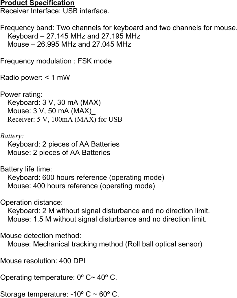  Product Specification Receiver Interface: USB interface.  Frequency band: Two channels for keyboard and two channels for mouse.     Keyboard – 27.145 MHz and 27.195 MHz     Mouse – 26.995 MHz and 27.045 MHz  Frequency modulation : FSK mode  Radio power: &lt; 1 mW  Power rating:     Keyboard: 3 V, 30 mA (MAX)_     Mouse: 3 V, 50 mA (MAX)_     Receiver: 5 V, 100mA (MAX) for USB  Battery:     Keyboard: 2 pieces of AA Batteries     Mouse: 2 pieces of AA Batteries  Battery life time:     Keyboard: 600 hours reference (operating mode)     Mouse: 400 hours reference (operating mode)  Operation distance:     Keyboard: 2 M without signal disturbance and no direction limit.     Mouse: 1.5 M without signal disturbance and no direction limit.  Mouse detection method:     Mouse: Mechanical tracking method (Roll ball optical sensor)  Mouse resolution: 400 DPI  Operating temperature: 0º C~ 40º C.  Storage temperature: -10º C ~ 60º C.  