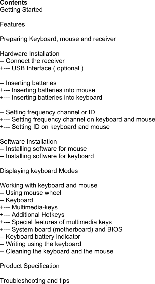  Contents Getting Started  Features  Preparing Keyboard, mouse and receiver  Hardware Installation -- Connect the receiver +--- USB Interface ( optional )  -- Inserting batteries +--- Inserting batteries into mouse +--- Inserting batteries into keyboard  -- Setting frequency channel or ID +--- Setting frequency channel on keyboard and mouse +--- Setting ID on keyboard and mouse  Software Installation -- Installing software for mouse -- Installing software for keyboard  Displaying keyboard Modes  Working with keyboard and mouse -- Using mouse wheel -- Keyboard +--- Multimedia-keys +--- Additional Hotkeys +--- Special features of multimedia keys +--- System board (motherboard) and BIOS -- Keyboard battery indicator -- Writing using the keyboard -- Cleaning the keyboard and the mouse  Product Specification  Troubleshooting and tips       
