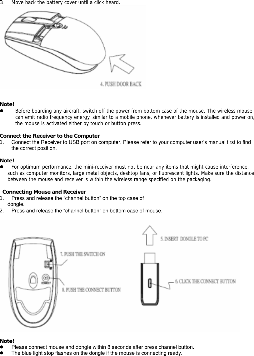 3. Move back the battery cover until a click heard.    Note! z Before boarding any aircraft, switch off the power from bottom case of the mouse. The wireless mouse can emit radio frequency energy, similar to a mobile phone, whenever battery is installed and power on, the mouse is activated either by touch or button press.  Connect the Receiver to the Computer 1.  Connect the Receiver to USB port on computer. Please refer to your computer user’s manual first to find the correct position.  Note! z For optimum performance, the mini-receiver must not be near any items that might cause interference, such as computer monitors, large metal objects, desktop fans, or fluorescent lights. Make sure the distance between the mouse and receiver is within the wireless range specified on the packaging.   Connecting Mouse and Receiver 1.  Press and release the “channel button” on the top case of dongle. 2.  Press and release the “channel button” on bottom case of mouse.      Note! z  Please connect mouse and dongle within 8 seconds after press channel button. z  The blue light stop flashes on the dongle if the mouse is connecting ready. 