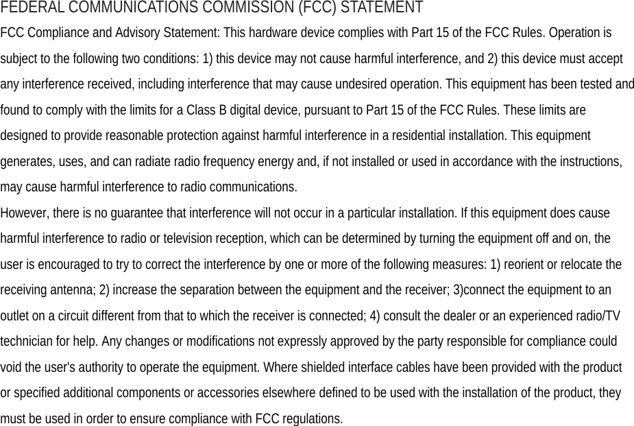 FEDERAL COMMUNICATIONS COMMISSION (FCC) STATEMENT FCC Compliance and Advisory Statement: This hardware device complies with Part 15 of the FCC Rules. Operation is subject to the following two conditions: 1) this device may not cause harmful interference, and 2) this device must accept any interference received, including interference that may cause undesired operation. This equipment has been tested and found to comply with the limits for a Class B digital device, pursuant to Part 15 of the FCC Rules. These limits are designed to provide reasonable protection against harmful interference in a residential installation. This equipment generates, uses, and can radiate radio frequency energy and, if not installed or used in accordance with the instructions, may cause harmful interference to radio communications. However, there is no guarantee that interference will not occur in a particular installation. If this equipment does cause harmful interference to radio or television reception, which can be determined by turning the equipment off and on, the user is encouraged to try to correct the interference by one or more of the following measures: 1) reorient or relocate the receiving antenna; 2) increase the separation between the equipment and the receiver; 3)connect the equipment to an outlet on a circuit different from that to which the receiver is connected; 4) consult the dealer or an experienced radio/TV technician for help. Any changes or modifications not expressly approved by the party responsible for compliance could void the user&apos;s authority to operate the equipment. Where shielded interface cables have been provided with the product or specified additional components or accessories elsewhere defined to be used with the installation of the product, they must be used in order to ensure compliance with FCC regulations.  