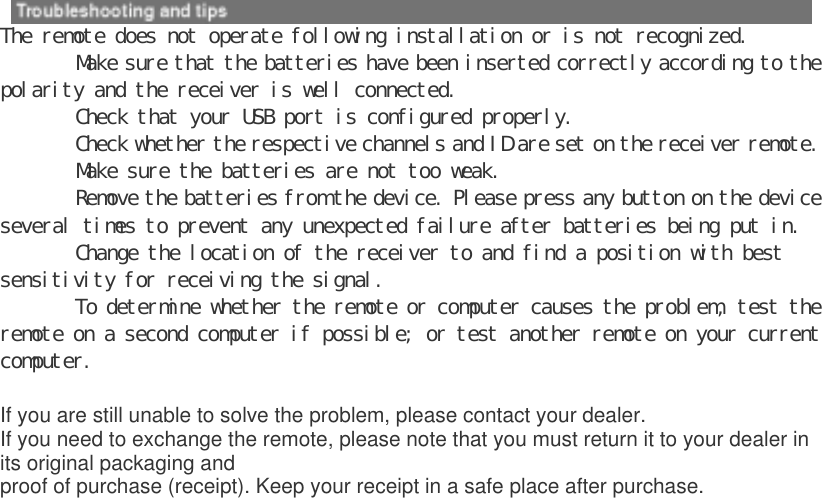  The remote does not operate following installation or is not recognized.  ٛ Make sure that the batteries have been inserted correctly according to the polarity and the receiver is well connected.  ٛ Check that your USB port is configured properly.  ٛ Check whether the respective channels and ID are set on the receiver remote.  ٛ Make sure the batteries are not too weak.  ٛ Remove the batteries from the device. Please press any button on the device several times to prevent any unexpected failure after batteries being put in.  ٛ Change the location of the receiver to and find a position with best sensitivity for receiving the signal.  ٛ To determine whether the remote or computer causes the problem, test the remote on a second computer if possible; or test another remote on your current computer.   If you are still unable to solve the problem, please contact your dealer. If you need to exchange the remote, please note that you must return it to your dealer in its original packaging and proof of purchase (receipt). Keep your receipt in a safe place after purchase.  