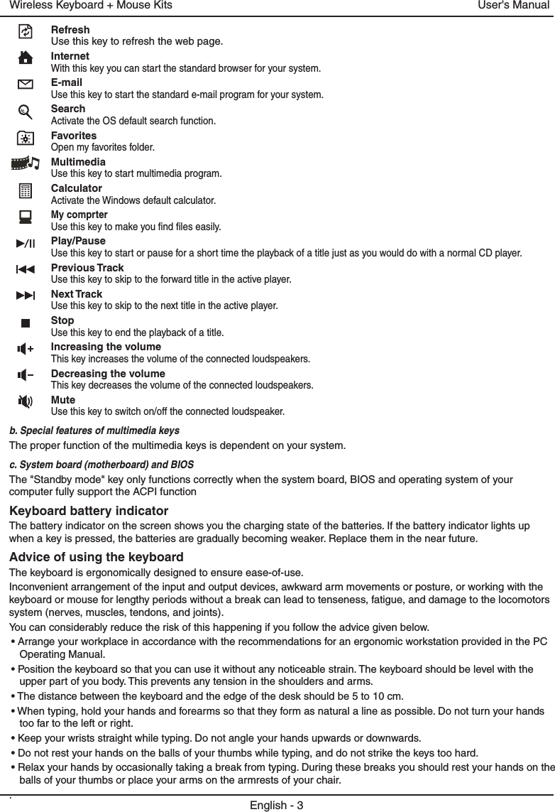 RefreshUse this key to refresh the web page.InternetWith this key you can start the standard browser for your system.E-mailUse this key to start the standard e-mail program for your system.SearchActivate the OS default search function.FavoritesOpen my favorites folder.MultimediaUse this key to start multimedia program.CalculatorActivate the Windows default calculator.My comprterUse this key to make you find files easily.Play/PauseUse this key to start or pause for a short time the playback of a title just as you would do with a normal CD player.Previous TrackUse this key to skip to the forward title in the active player. Next TrackUse this key to skip to the next title in the active player.StopUse this key to end the playback of a title. Increasing the volumeThis key increases the volume of the connected loudspeakers.Decreasing the volumeThis key decreases the volume of the connected loudspeakers.MuteUse this key to switch on/off the connected loudspeaker.b. Special features of multimedia keysThe proper function of the multimedia keys is dependent on your system.c. System board (motherboard) and BIOSThe &quot;Standby mode&quot; key only functions correctly when the system board, BIOS and operating system of your computer fully support the ACPI functionKeyboard battery indicatorThe battery indicator on the screen shows you the charging state of the batteries. If the battery indicator lights up when a key is pressed, the batteries are gradually becoming weaker. Replace them in the near future.Advice of using the keyboardThe keyboard is ergonomically designed to ensure ease-of-use.Inconvenient arrangement of the input and output devices, awkward arm movements or posture, or working with the keyboard or mouse for lengthy periods without a break can lead to tenseness, fatigue, and damage to the locomotors system (nerves, muscles, tendons, and joints).You can considerably reduce the risk of this happening if you follow the advice given below.• Arrange your workplace in accordance with the recommendations for an ergonomic workstation provided in the PC Operating Manual.• Position the keyboard so that you can use it without any noticeable strain. The keyboard should be level with the upper part of you body. This prevents any tension in the shoulders and arms.• The distance between the keyboard and the edge of the desk should be 5 to 10 cm.• When typing, hold your hands and forearms so that they form as natural a line as possible. Do not turn your hands too far to the left or right.• Keep your wrists straight while typing. Do not angle your hands upwards or downwards.• Do not rest your hands on the balls of your thumbs while typing, and do not strike the keys too hard.• Relax your hands by occasionally taking a break from typing. During these breaks you should rest your hands on the balls of your thumbs or place your arms on the armrests of your chair..English - 3User&apos;s ManualWireless Keyboard + Mouse Kits
