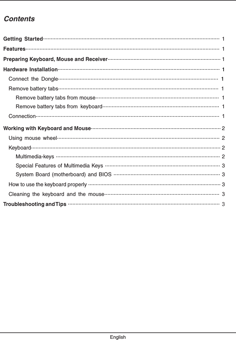 ContentsGetting  Started..................................................................................................................  1Features.............................................................................................................................  1Preparing Keyboard, Mouse and Receiver.......................................................................... 1Hardware Installation......................................................................................................... 1Connect the Dongle....................................................................................................... 1Remove battery tabs....................................................................................................... 1Remove battery tabs from mouse............................................................................... 1Remove battery tabs from keyboard........................................................................... 1Connection...................................................................................................................... 1Working with Keyboard and Mouse..................................................................................... 2Using  mouse  wheel.........................................................................................................  2Keyboard............................................................................................................................ 2Multimedia-keys ........................................................................................................... 2Special Features of Multimedia Keys ........................................................................... 3System Board  (motherboard) and BIOS ..................................................................... 3How to use the keyboard properly ....................................................................................... 3Cleaning the keyboard and the mouse.......................................................................... 3Troubleshooting and TipsEnglish................................................................................................... 3