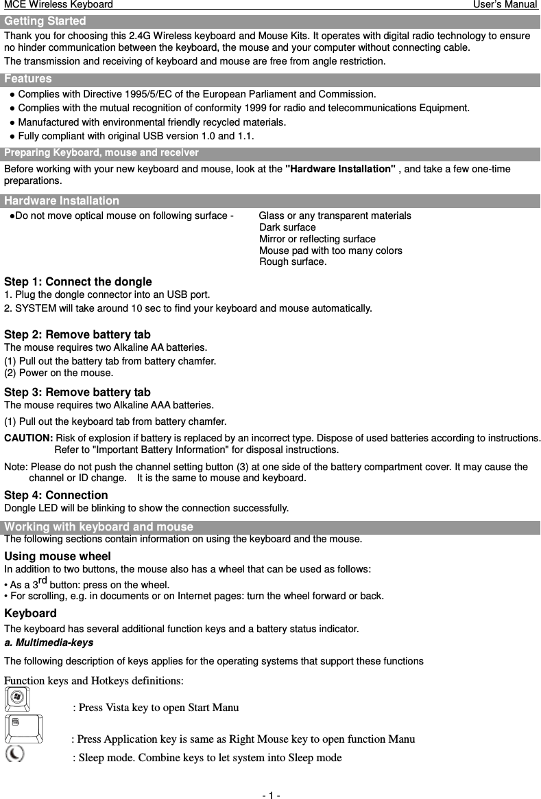 MCE Wireless Keyboard                                                                        User’s Manual   - 1 - Getting Started     Thank you for choosing this 2.4G Wireless keyboard and Mouse Kits. It operates with digital radio technology to ensure no hinder communication between the keyboard, the mouse and your computer without connecting cable.     The transmission and receiving of keyboard and mouse are free from angle restriction.   Features ● Complies with Directive 1995/5/EC of the European Parliament and Commission.   ● Complies with the mutual recognition of conformity 1999 for radio and telecommunications Equipment. ● Manufactured with environmental friendly recycled materials. ● Fully compliant with original USB version 1.0 and 1.1. Preparing Keyboard, mouse and receiver Before working with your new keyboard and mouse, look at the &quot;Hardware Installation&quot; , and take a few one-time preparations. Hardware Installation ●Do not move optical mouse on following surface -          Glass or any transparent materials Dark surface   Mirror or reflecting surface Mouse pad with too many colors Rough surface. Step 1: Connect the dongle 1. Plug the dongle connector into an USB port. 2. SYSTEM will take around 10 sec to find your keyboard and mouse automatically.  Step 2: Remove battery tab The mouse requires two Alkaline AA batteries.   (1) Pull out the battery tab from battery chamfer. (2) Power on the mouse. Step 3: Remove battery tab The mouse requires two Alkaline AAA batteries.   (1) Pull out the keyboard tab from battery chamfer. CAUTION: Risk of explosion if battery is replaced by an incorrect type. Dispose of used batteries according to instructions. Refer to &quot;Important Battery Information&quot; for disposal instructions. Note: Please do not push the channel setting button (3) at one side of the battery compartment cover. It may cause the channel or ID change.    It is the same to mouse and keyboard. Step 4: Connection Dongle LED will be blinking to show the connection successfully. Working with keyboard and mouse The following sections contain information on using the keyboard and the mouse. Using mouse wheel In addition to two buttons, the mouse also has a wheel that can be used as follows: • As a 3rd button: press on the wheel. • For scrolling, e.g. in documents or on Internet pages: turn the wheel forward or back. Keyboard The keyboard has several additional function keys and a battery status indicator. a. Multimedia-keys The following description of keys applies for the operating systems that support these functions   Function keys and Hotkeys definitions:     : Press Vista key to open Start Manu           : Press Application key is same as Right Mouse key to open function Manu               : Sleep mode. Combine keys to let system into Sleep mode 