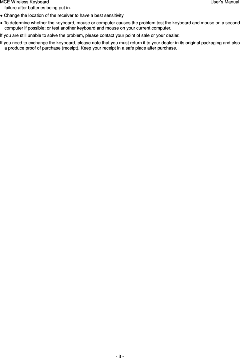 MCE Wireless Keyboard                                                                        User’s Manual   - 3 - failure after batteries being put in. ● Change the location of the receiver to have a best sensitivity. ● To determine whether the keyboard, mouse or computer causes the problem test the keyboard and mouse on a second computer if possible; or test another keyboard and mouse on your current computer. If you are still unable to solve the problem, please contact your point of sale or your dealer. If you need to exchange the keyboard, please note that you must return it to your dealer in its original packaging and also a produce proof of purchase (receipt). Keep your receipt in a safe place after purchase. 