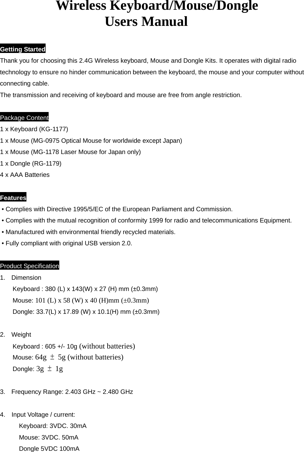          Wireless Keyboard/Mouse/Dongle  Users Manual   Getting Started Thank you for choosing this 2.4G Wireless keyboard, Mouse and Dongle Kits. It operates with digital radio technology to ensure no hinder communication between the keyboard, the mouse and your computer without connecting cable.   The transmission and receiving of keyboard and mouse are free from angle restriction.    Package Content 1 x Keyboard (KG-1177) 1 x Mouse (MG-0975 Optical Mouse for worldwide except Japan) 1 x Mouse (MG-1178 Laser Mouse for Japan only) 1 x Dongle (RG-1179) 4 x AAA Batteries  Features • Complies with Directive 1995/5/EC of the European Parliament and Commission.   • Complies with the mutual recognition of conformity 1999 for radio and telecommunications Equipment. • Manufactured with environmental friendly recycled materials. • Fully compliant with original USB version 2.0.         Product Specification 1. Dimension Keyboard : 380 (L) x 143(W) x 27 (H) mm (±0.3mm) Mouse: 101 (L) x 58 (W) x 40 (H)mm (±0.3mm) Dongle: 33.7(L) x 17.89 (W) x 10.1(H) mm (±0.3mm)  2. Weight Keyboard : 605 +/- 10g (without batteries) Mouse: 64g  ±  5g (without batteries) Dongle: 3g  ± 1g  3.  Frequency Range: 2.403 GHz ~ 2.480 GHz   4.    Input Voltage / current:   Keyboard: 3VDC. 30mA Mouse: 3VDC. 50mA Dongle 5VDC 100mA   