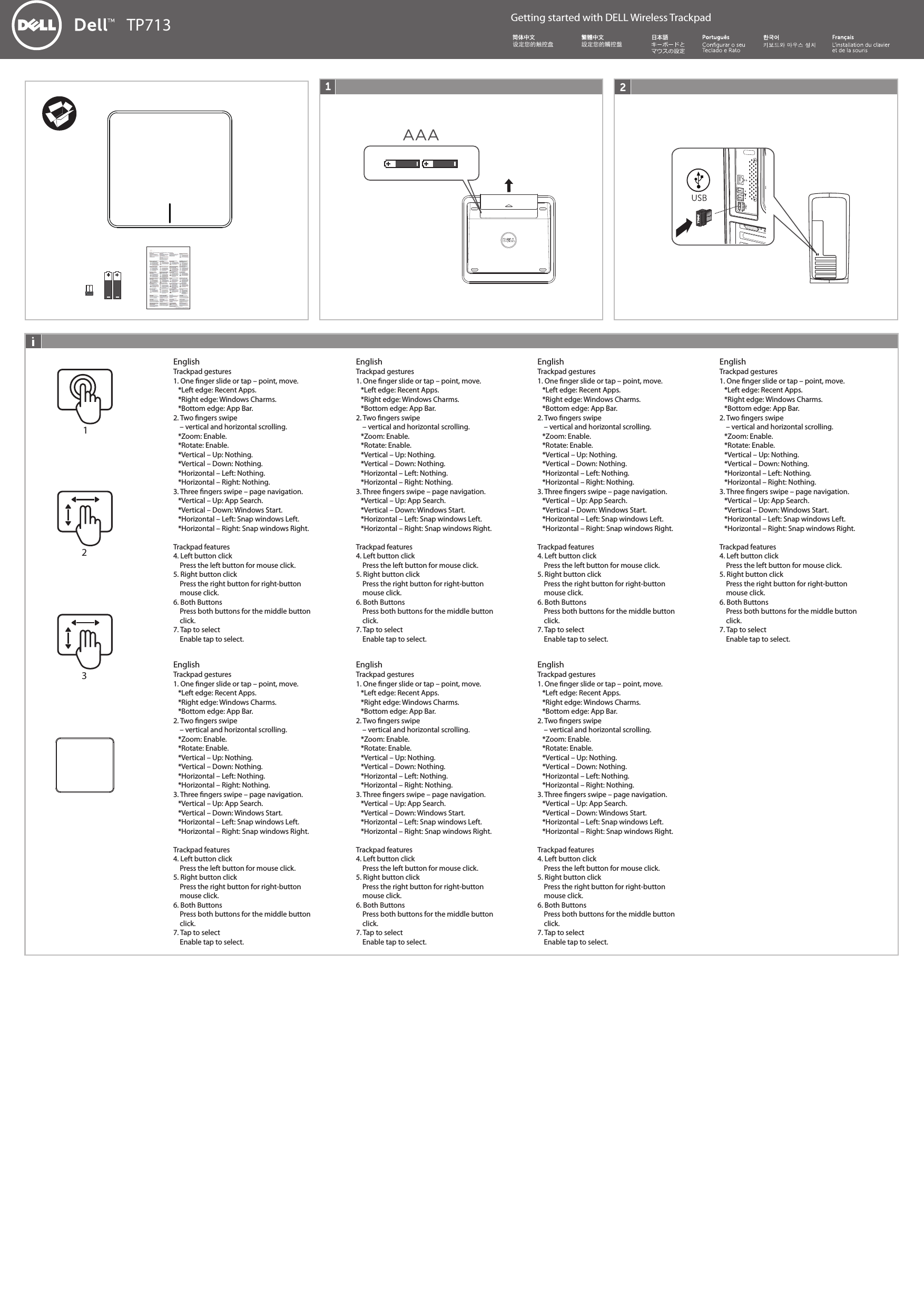 TP713 Getting started with DELL Wireless Trackpad設定您的觸控盤设定您的触控盘Trackpad gestures1. One nger slide or tap – point, move.   *Left edge: Recent Apps.   *Right edge: Windows Charms.   *Bottom edge: App Bar.2. Two ngers swipe     – vertical and horizontal scrolling.   *Zoom: Enable.    *Rotate: Enable.   *Vertical – Up: Nothing.   *Vertical – Down: Nothing.   *Horizontal – Left: Nothing.   *Horizontal – Right: Nothing.3. Three ngers swipe – page navigation.   *Vertical – Up: App Search.   *Vertical – Down: Windows Start.   *Horizontal – Left: Snap windows Left.   *Horizontal – Right: Snap windows Right.Trackpad features4. Left button click    Press the left button for mouse click.5. Right button click    Press the right button for right-button     mouse click.6. Both Buttons    Press both buttons for the middle button     click.7. Tap to select    Enable tap to select.EnglishTrackpad gestures1. One nger slide or tap – point, move.   *Left edge: Recent Apps.   *Right edge: Windows Charms.   *Bottom edge: App Bar.2. Two ngers swipe     – vertical and horizontal scrolling.   *Zoom: Enable.    *Rotate: Enable.   *Vertical – Up: Nothing.   *Vertical – Down: Nothing.   *Horizontal – Left: Nothing.   *Horizontal – Right: Nothing.3. Three ngers swipe – page navigation.   *Vertical – Up: App Search.   *Vertical – Down: Windows Start.   *Horizontal – Left: Snap windows Left.   *Horizontal – Right: Snap windows Right.Trackpad features4. Left button click    Press the left button for mouse click.5. Right button click    Press the right button for right-button     mouse click.6. Both Buttons    Press both buttons for the middle button     click.7. Tap to select    Enable tap to select.EnglishTrackpad gestures1. One nger slide or tap – point, move.   *Left edge: Recent Apps.   *Right edge: Windows Charms.   *Bottom edge: App Bar.2. Two ngers swipe     – vertical and horizontal scrolling.   *Zoom: Enable.    *Rotate: Enable.   *Vertical – Up: Nothing.   *Vertical – Down: Nothing.   *Horizontal – Left: Nothing.   *Horizontal – Right: Nothing.3. Three ngers swipe – page navigation.   *Vertical – Up: App Search.   *Vertical – Down: Windows Start.   *Horizontal – Left: Snap windows Left.   *Horizontal – Right: Snap windows Right.Trackpad features4. Left button click    Press the left button for mouse click.5. Right button click    Press the right button for right-button     mouse click.6. Both Buttons    Press both buttons for the middle button     click.7. Tap to select    Enable tap to select.EnglishTrackpad gestures1. One nger slide or tap – point, move.   *Left edge: Recent Apps.   *Right edge: Windows Charms.   *Bottom edge: App Bar.2. Two ngers swipe     – vertical and horizontal scrolling.   *Zoom: Enable.    *Rotate: Enable.   *Vertical – Up: Nothing.   *Vertical – Down: Nothing.   *Horizontal – Left: Nothing.   *Horizontal – Right: Nothing.3. Three ngers swipe – page navigation.   *Vertical – Up: App Search.   *Vertical – Down: Windows Start.   *Horizontal – Left: Snap windows Left.   *Horizontal – Right: Snap windows Right.Trackpad features4. Left button click    Press the left button for mouse click.5. Right button click    Press the right button for right-button     mouse click.6. Both Buttons    Press both buttons for the middle button     click.7. Tap to select    Enable tap to select.EnglishTrackpad gestures1. One nger slide or tap – point, move.   *Left edge: Recent Apps.   *Right edge: Windows Charms.   *Bottom edge: App Bar.2. Two ngers swipe     – vertical and horizontal scrolling.   *Zoom: Enable.    *Rotate: Enable.   *Vertical – Up: Nothing.   *Vertical – Down: Nothing.   *Horizontal – Left: Nothing.   *Horizontal – Right: Nothing.3. Three ngers swipe – page navigation.   *Vertical – Up: App Search.   *Vertical – Down: Windows Start.   *Horizontal – Left: Snap windows Left.   *Horizontal – Right: Snap windows Right.Trackpad features4. Left button click    Press the left button for mouse click.5. Right button click    Press the right button for right-button     mouse click.6. Both Buttons    Press both buttons for the middle button     click.7. Tap to select    Enable tap to select.EnglishTrackpad gestures1. One nger slide or tap – point, move.   *Left edge: Recent Apps.   *Right edge: Windows Charms.   *Bottom edge: App Bar.2. Two ngers swipe     – vertical and horizontal scrolling.   *Zoom: Enable.    *Rotate: Enable.   *Vertical – Up: Nothing.   *Vertical – Down: Nothing.   *Horizontal – Left: Nothing.   *Horizontal – Right: Nothing.3. Three ngers swipe – page navigation.   *Vertical – Up: App Search.   *Vertical – Down: Windows Start.   *Horizontal – Left: Snap windows Left.   *Horizontal – Right: Snap windows Right.Trackpad features4. Left button click    Press the left button for mouse click.5. Right button click    Press the right button for right-button     mouse click.6. Both Buttons    Press both buttons for the middle button     click.7. Tap to select    Enable tap to select.EnglishTrackpad gestures1. One nger slide or tap – point, move.   *Left edge: Recent Apps.   *Right edge: Windows Charms.   *Bottom edge: App Bar.2. Two ngers swipe     – vertical and horizontal scrolling.   *Zoom: Enable.    *Rotate: Enable.   *Vertical – Up: Nothing.   *Vertical – Down: Nothing.   *Horizontal – Left: Nothing.   *Horizontal – Right: Nothing.3. Three ngers swipe – page navigation.   *Vertical – Up: App Search.   *Vertical – Down: Windows Start.   *Horizontal – Left: Snap windows Left.   *Horizontal – Right: Snap windows Right.Trackpad features4. Left button click    Press the left button for mouse click.5. Right button click    Press the right button for right-button     mouse click.6. Both Buttons    Press both buttons for the middle button     click.7. Tap to select    Enable tap to select.English123