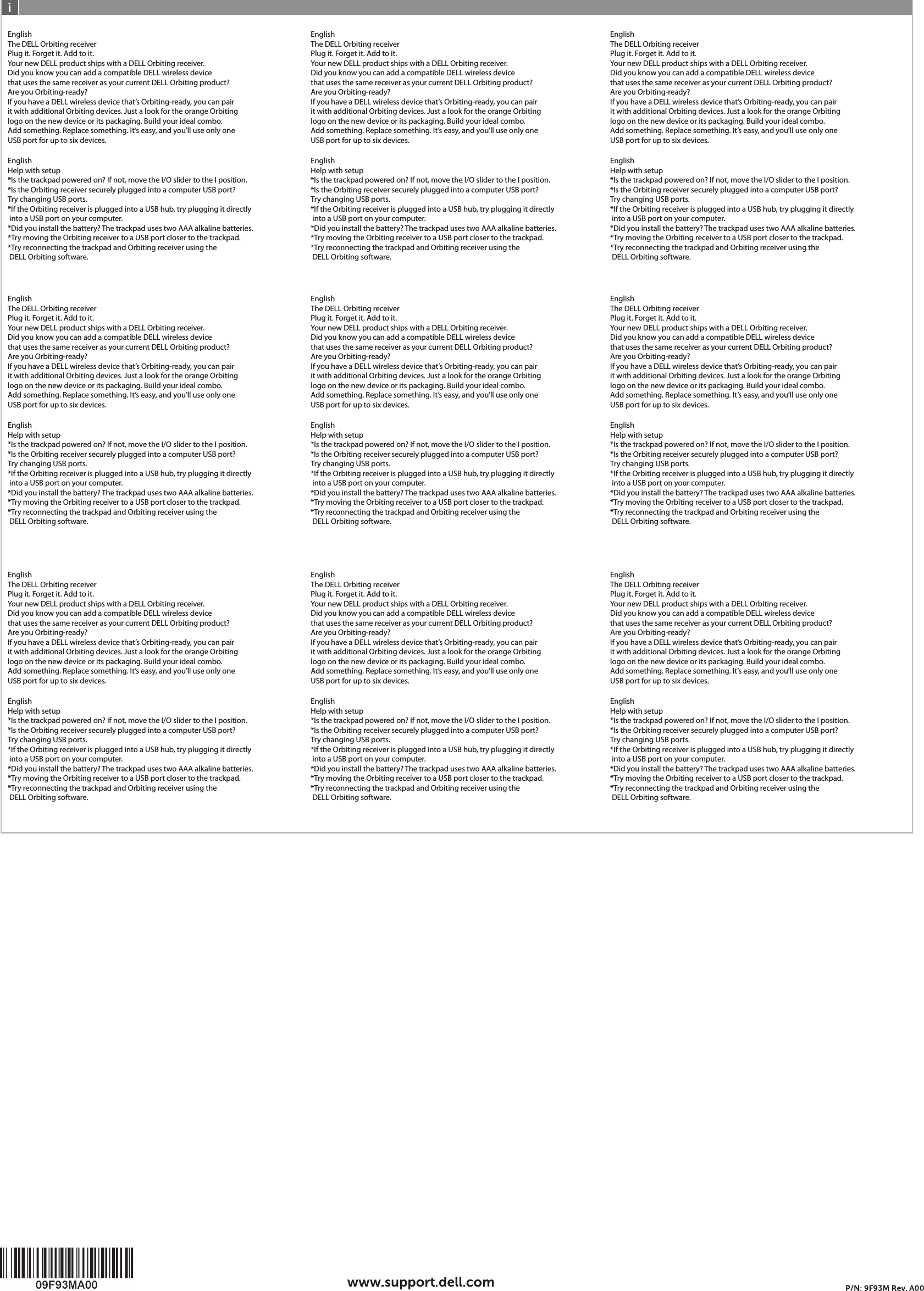 EnglishThe DELL Orbiting receiverPlug it. Forget it. Add to it.Your new DELL product ships with a DELL Orbiting receiver.Did you know you can add a compatible DELL wireless device that uses the same receiver as your current DELL Orbiting product?Are you Orbiting-ready?If you have a DELL wireless device that’s Orbiting-ready, you can pair it with additional Orbiting devices. Just a look for the orange Orbiting logo on the new device or its packaging. Build your ideal combo. Add something. Replace something. It’s easy, and you’ll use only oneUSB port for up to six devices.EnglishHelp with setup*Is the trackpad powered on? If not, move the I/O slider to the I position.*Is the Orbiting receiver securely plugged into a computer USB port? Try changing USB ports.*If the Orbiting receiver is plugged into a USB hub, try plugging it directly  into a USB port on your computer.*Did you install the battery? The trackpad uses two AAA alkaline batteries.*Try moving the Orbiting receiver to a USB port closer to the trackpad.*Try reconnecting the trackpad and Orbiting receiver using the  DELL Orbiting software.EnglishThe DELL Orbiting receiverPlug it. Forget it. Add to it.Your new DELL product ships with a DELL Orbiting receiver.Did you know you can add a compatible DELL wireless device that uses the same receiver as your current DELL Orbiting product?Are you Orbiting-ready?If you have a DELL wireless device that’s Orbiting-ready, you can pair it with additional Orbiting devices. Just a look for the orange Orbiting logo on the new device or its packaging. Build your ideal combo. Add something. Replace something. It’s easy, and you’ll use only oneUSB port for up to six devices.EnglishHelp with setup*Is the trackpad powered on? If not, move the I/O slider to the I position.*Is the Orbiting receiver securely plugged into a computer USB port? Try changing USB ports.*If the Orbiting receiver is plugged into a USB hub, try plugging it directly  into a USB port on your computer.*Did you install the battery? The trackpad uses two AAA alkaline batteries.*Try moving the Orbiting receiver to a USB port closer to the trackpad.*Try reconnecting the trackpad and Orbiting receiver using the  DELL Orbiting software.EnglishThe DELL Orbiting receiverPlug it. Forget it. Add to it.Your new DELL product ships with a DELL Orbiting receiver.Did you know you can add a compatible DELL wireless device that uses the same receiver as your current DELL Orbiting product?Are you Orbiting-ready?If you have a DELL wireless device that’s Orbiting-ready, you can pair it with additional Orbiting devices. Just a look for the orange Orbiting logo on the new device or its packaging. Build your ideal combo. Add something. Replace something. It’s easy, and you’ll use only oneUSB port for up to six devices.EnglishHelp with setup*Is the trackpad powered on? If not, move the I/O slider to the I position.*Is the Orbiting receiver securely plugged into a computer USB port? Try changing USB ports.*If the Orbiting receiver is plugged into a USB hub, try plugging it directly  into a USB port on your computer.*Did you install the battery? The trackpad uses two AAA alkaline batteries.*Try moving the Orbiting receiver to a USB port closer to the trackpad.*Try reconnecting the trackpad and Orbiting receiver using the  DELL Orbiting software.EnglishThe DELL Orbiting receiverPlug it. Forget it. Add to it.Your new DELL product ships with a DELL Orbiting receiver.Did you know you can add a compatible DELL wireless device that uses the same receiver as your current DELL Orbiting product?Are you Orbiting-ready?If you have a DELL wireless device that’s Orbiting-ready, you can pair it with additional Orbiting devices. Just a look for the orange Orbiting logo on the new device or its packaging. Build your ideal combo. Add something. Replace something. It’s easy, and you’ll use only oneUSB port for up to six devices.EnglishHelp with setup*Is the trackpad powered on? If not, move the I/O slider to the I position.*Is the Orbiting receiver securely plugged into a computer USB port? Try changing USB ports.*If the Orbiting receiver is plugged into a USB hub, try plugging it directly  into a USB port on your computer.*Did you install the battery? The trackpad uses two AAA alkaline batteries.*Try moving the Orbiting receiver to a USB port closer to the trackpad.*Try reconnecting the trackpad and Orbiting receiver using the  DELL Orbiting software.EnglishThe DELL Orbiting receiverPlug it. Forget it. Add to it.Your new DELL product ships with a DELL Orbiting receiver.Did you know you can add a compatible DELL wireless device that uses the same receiver as your current DELL Orbiting product?Are you Orbiting-ready?If you have a DELL wireless device that’s Orbiting-ready, you can pair it with additional Orbiting devices. Just a look for the orange Orbiting logo on the new device or its packaging. Build your ideal combo. Add something. Replace something. It’s easy, and you’ll use only oneUSB port for up to six devices.EnglishHelp with setup*Is the trackpad powered on? If not, move the I/O slider to the I position.*Is the Orbiting receiver securely plugged into a computer USB port? Try changing USB ports.*If the Orbiting receiver is plugged into a USB hub, try plugging it directly  into a USB port on your computer.*Did you install the battery? The trackpad uses two AAA alkaline batteries.*Try moving the Orbiting receiver to a USB port closer to the trackpad.*Try reconnecting the trackpad and Orbiting receiver using the  DELL Orbiting software.EnglishThe DELL Orbiting receiverPlug it. Forget it. Add to it.Your new DELL product ships with a DELL Orbiting receiver.Did you know you can add a compatible DELL wireless device that uses the same receiver as your current DELL Orbiting product?Are you Orbiting-ready?If you have a DELL wireless device that’s Orbiting-ready, you can pair it with additional Orbiting devices. Just a look for the orange Orbiting logo on the new device or its packaging. Build your ideal combo. Add something. Replace something. It’s easy, and you’ll use only oneUSB port for up to six devices.EnglishHelp with setup*Is the trackpad powered on? If not, move the I/O slider to the I position.*Is the Orbiting receiver securely plugged into a computer USB port? Try changing USB ports.*If the Orbiting receiver is plugged into a USB hub, try plugging it directly  into a USB port on your computer.*Did you install the battery? The trackpad uses two AAA alkaline batteries.*Try moving the Orbiting receiver to a USB port closer to the trackpad.*Try reconnecting the trackpad and Orbiting receiver using the  DELL Orbiting software.EnglishThe DELL Orbiting receiverPlug it. Forget it. Add to it.Your new DELL product ships with a DELL Orbiting receiver.Did you know you can add a compatible DELL wireless device that uses the same receiver as your current DELL Orbiting product?Are you Orbiting-ready?If you have a DELL wireless device that’s Orbiting-ready, you can pair it with additional Orbiting devices. Just a look for the orange Orbiting logo on the new device or its packaging. Build your ideal combo. Add something. Replace something. It’s easy, and you’ll use only oneUSB port for up to six devices.EnglishHelp with setup*Is the trackpad powered on? If not, move the I/O slider to the I position.*Is the Orbiting receiver securely plugged into a computer USB port? Try changing USB ports.*If the Orbiting receiver is plugged into a USB hub, try plugging it directly  into a USB port on your computer.*Did you install the battery? The trackpad uses two AAA alkaline batteries.*Try moving the Orbiting receiver to a USB port closer to the trackpad.*Try reconnecting the trackpad and Orbiting receiver using the  DELL Orbiting software.EnglishThe DELL Orbiting receiverPlug it. Forget it. Add to it.Your new DELL product ships with a DELL Orbiting receiver.Did you know you can add a compatible DELL wireless device that uses the same receiver as your current DELL Orbiting product?Are you Orbiting-ready?If you have a DELL wireless device that’s Orbiting-ready, you can pair it with additional Orbiting devices. Just a look for the orange Orbiting logo on the new device or its packaging. Build your ideal combo. Add something. Replace something. It’s easy, and you’ll use only oneUSB port for up to six devices.EnglishHelp with setup*Is the trackpad powered on? If not, move the I/O slider to the I position.*Is the Orbiting receiver securely plugged into a computer USB port? Try changing USB ports.*If the Orbiting receiver is plugged into a USB hub, try plugging it directly  into a USB port on your computer.*Did you install the battery? The trackpad uses two AAA alkaline batteries.*Try moving the Orbiting receiver to a USB port closer to the trackpad.*Try reconnecting the trackpad and Orbiting receiver using the  DELL Orbiting software.EnglishThe DELL Orbiting receiverPlug it. Forget it. Add to it.Your new DELL product ships with a DELL Orbiting receiver.Did you know you can add a compatible DELL wireless device that uses the same receiver as your current DELL Orbiting product?Are you Orbiting-ready?If you have a DELL wireless device that’s Orbiting-ready, you can pair it with additional Orbiting devices. Just a look for the orange Orbiting logo on the new device or its packaging. Build your ideal combo. Add something. Replace something. It’s easy, and you’ll use only oneUSB port for up to six devices.EnglishHelp with setup*Is the trackpad powered on? If not, move the I/O slider to the I position.*Is the Orbiting receiver securely plugged into a computer USB port? Try changing USB ports.*If the Orbiting receiver is plugged into a USB hub, try plugging it directly  into a USB port on your computer.*Did you install the battery? The trackpad uses two AAA alkaline batteries.*Try moving the Orbiting receiver to a USB port closer to the trackpad.*Try reconnecting the trackpad and Orbiting receiver using the  DELL Orbiting software.