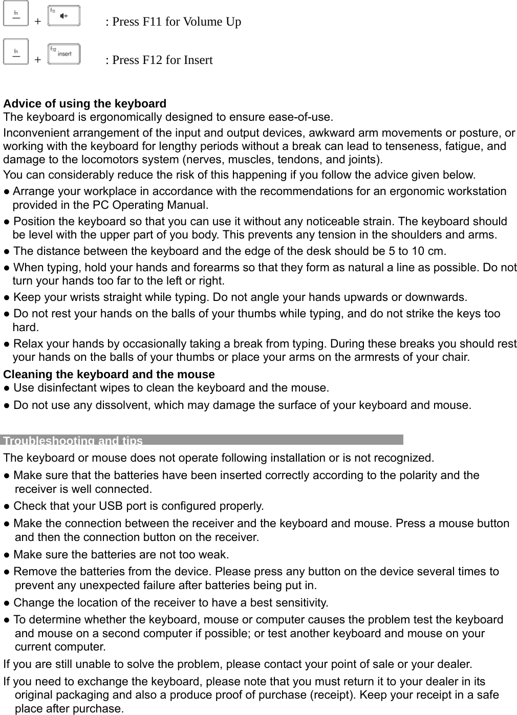 +     : Press F11 for Volume Up  +     : Press F12 for Insert  Advice of using the keyboard The keyboard is ergonomically designed to ensure ease-of-use. Inconvenient arrangement of the input and output devices, awkward arm movements or posture, or working with the keyboard for lengthy periods without a break can lead to tenseness, fatigue, and damage to the locomotors system (nerves, muscles, tendons, and joints). You can considerably reduce the risk of this happening if you follow the advice given below. ● Arrange your workplace in accordance with the recommendations for an ergonomic workstation provided in the PC Operating Manual. ● Position the keyboard so that you can use it without any noticeable strain. The keyboard should be level with the upper part of you body. This prevents any tension in the shoulders and arms. ● The distance between the keyboard and the edge of the desk should be 5 to 10 cm. ● When typing, hold your hands and forearms so that they form as natural a line as possible. Do not turn your hands too far to the left or right. ● Keep your wrists straight while typing. Do not angle your hands upwards or downwards. ● Do not rest your hands on the balls of your thumbs while typing, and do not strike the keys too hard. ● Relax your hands by occasionally taking a break from typing. During these breaks you should rest your hands on the balls of your thumbs or place your arms on the armrests of your chair. Cleaning the keyboard and the mouse ● Use disinfectant wipes to clean the keyboard and the mouse.   ● Do not use any dissolvent, which may damage the surface of your keyboard and mouse.  Troubleshooting and tips   The keyboard or mouse does not operate following installation or is not recognized. ● Make sure that the batteries have been inserted correctly according to the polarity and the receiver is well connected.   ● Check that your USB port is configured properly. ● Make the connection between the receiver and the keyboard and mouse. Press a mouse button and then the connection button on the receiver. ● Make sure the batteries are not too weak. ● Remove the batteries from the device. Please press any button on the device several times to prevent any unexpected failure after batteries being put in. ● Change the location of the receiver to have a best sensitivity. ● To determine whether the keyboard, mouse or computer causes the problem test the keyboard and mouse on a second computer if possible; or test another keyboard and mouse on your current computer. If you are still unable to solve the problem, please contact your point of sale or your dealer. If you need to exchange the keyboard, please note that you must return it to your dealer in its original packaging and also a produce proof of purchase (receipt). Keep your receipt in a safe place after purchase.  