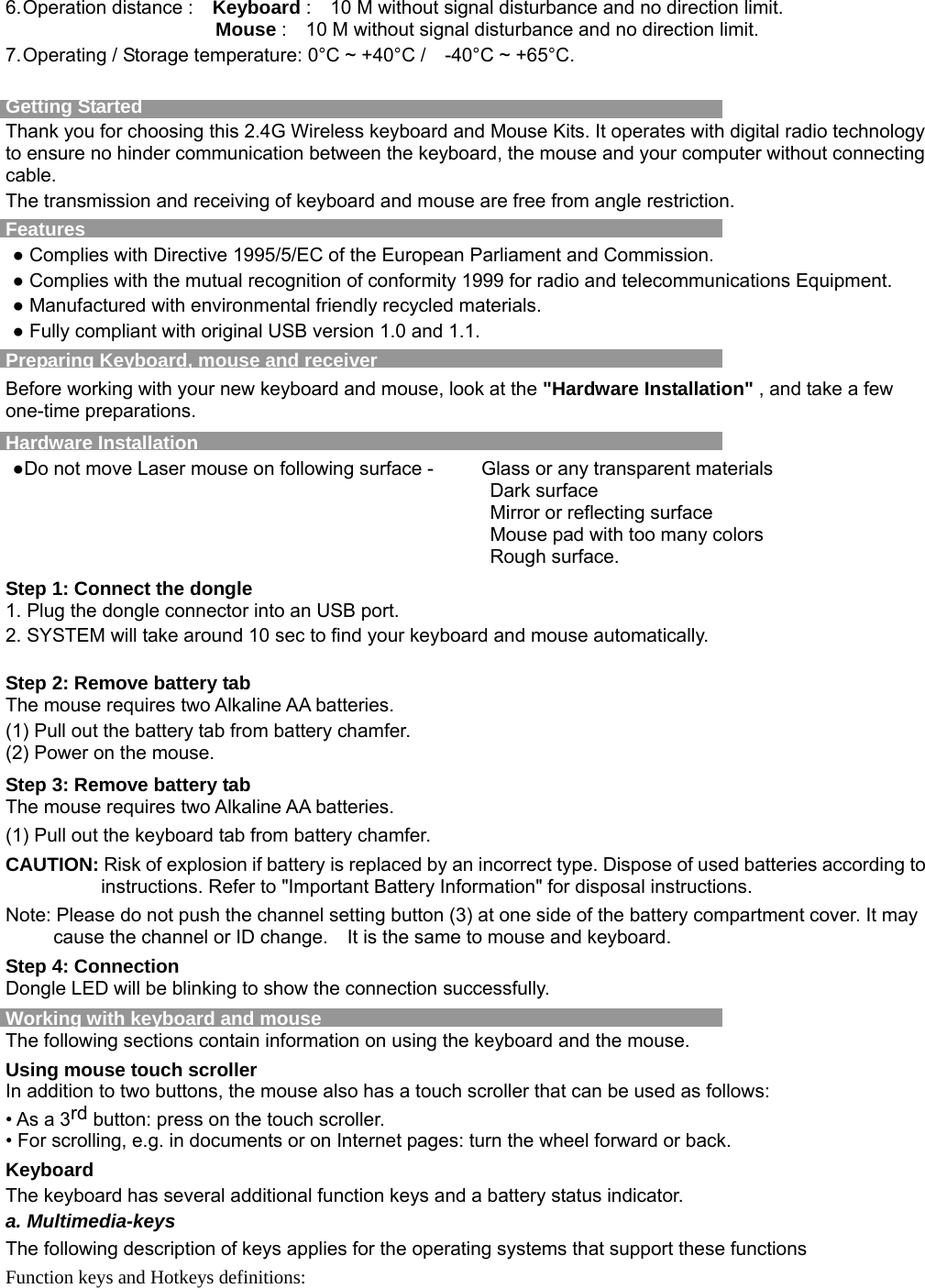 6. Operation distance :    Keyboard :    10 M without signal disturbance and no direction limit.                       Mouse :    10 M without signal disturbance and no direction limit. 7. Operating / Storage temperature: 0°C ~ +40°C /    -40°C ~ +65°C.  Getting Started     Thank you for choosing this 2.4G Wireless keyboard and Mouse Kits. It operates with digital radio technology to ensure no hinder communication between the keyboard, the mouse and your computer without connecting cable.   The transmission and receiving of keyboard and mouse are free from angle restriction.   Features ● Complies with Directive 1995/5/EC of the European Parliament and Commission.   ● Complies with the mutual recognition of conformity 1999 for radio and telecommunications Equipment. ● Manufactured with environmental friendly recycled materials. ● Fully compliant with original USB version 1.0 and 1.1. Preparing Keyboard, mouse and receiver Before working with your new keyboard and mouse, look at the &quot;Hardware Installation&quot; , and take a few one-time preparations. Hardware Installation ●Do not move Laser mouse on following surface -          Glass or any transparent materials Dark surface   Mirror or reflecting surface Mouse pad with too many colors Rough surface. Step 1: Connect the dongle 1. Plug the dongle connector into an USB port. 2. SYSTEM will take around 10 sec to find your keyboard and mouse automatically.  Step 2: Remove battery tab The mouse requires two Alkaline AA batteries.   (1) Pull out the battery tab from battery chamfer. (2) Power on the mouse. Step 3: Remove battery tab The mouse requires two Alkaline AA batteries.   (1) Pull out the keyboard tab from battery chamfer. CAUTION: Risk of explosion if battery is replaced by an incorrect type. Dispose of used batteries according to instructions. Refer to &quot;Important Battery Information&quot; for disposal instructions. Note: Please do not push the channel setting button (3) at one side of the battery compartment cover. It may cause the channel or ID change.    It is the same to mouse and keyboard. Step 4: Connection Dongle LED will be blinking to show the connection successfully. Working with keyboard and mouse The following sections contain information on using the keyboard and the mouse. Using mouse touch scroller In addition to two buttons, the mouse also has a touch scroller that can be used as follows: • As a 3rd button: press on the touch scroller. • For scrolling, e.g. in documents or on Internet pages: turn the wheel forward or back. Keyboard The keyboard has several additional function keys and a battery status indicator. a. Multimedia-keys The following description of keys applies for the operating systems that support these functions   Function keys and Hotkeys definitions:  