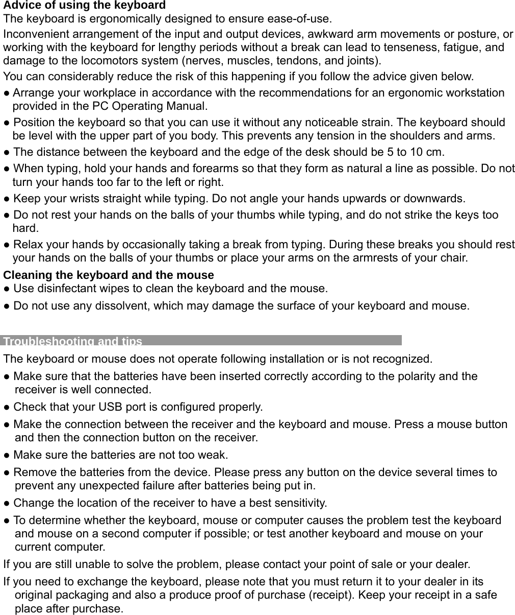 Advice of using the keyboard The keyboard is ergonomically designed to ensure ease-of-use. Inconvenient arrangement of the input and output devices, awkward arm movements or posture, or working with the keyboard for lengthy periods without a break can lead to tenseness, fatigue, and damage to the locomotors system (nerves, muscles, tendons, and joints). You can considerably reduce the risk of this happening if you follow the advice given below. ● Arrange your workplace in accordance with the recommendations for an ergonomic workstation provided in the PC Operating Manual. ● Position the keyboard so that you can use it without any noticeable strain. The keyboard should be level with the upper part of you body. This prevents any tension in the shoulders and arms. ● The distance between the keyboard and the edge of the desk should be 5 to 10 cm. ● When typing, hold your hands and forearms so that they form as natural a line as possible. Do not turn your hands too far to the left or right. ● Keep your wrists straight while typing. Do not angle your hands upwards or downwards. ● Do not rest your hands on the balls of your thumbs while typing, and do not strike the keys too hard. ● Relax your hands by occasionally taking a break from typing. During these breaks you should rest your hands on the balls of your thumbs or place your arms on the armrests of your chair. Cleaning the keyboard and the mouse ● Use disinfectant wipes to clean the keyboard and the mouse.   ● Do not use any dissolvent, which may damage the surface of your keyboard and mouse.  Troubleshooting and tips   The keyboard or mouse does not operate following installation or is not recognized. ● Make sure that the batteries have been inserted correctly according to the polarity and the receiver is well connected.   ● Check that your USB port is configured properly. ● Make the connection between the receiver and the keyboard and mouse. Press a mouse button and then the connection button on the receiver. ● Make sure the batteries are not too weak. ● Remove the batteries from the device. Please press any button on the device several times to prevent any unexpected failure after batteries being put in. ● Change the location of the receiver to have a best sensitivity. ● To determine whether the keyboard, mouse or computer causes the problem test the keyboard and mouse on a second computer if possible; or test another keyboard and mouse on your current computer. If you are still unable to solve the problem, please contact your point of sale or your dealer. If you need to exchange the keyboard, please note that you must return it to your dealer in its original packaging and also a produce proof of purchase (receipt). Keep your receipt in a safe place after purchase.  